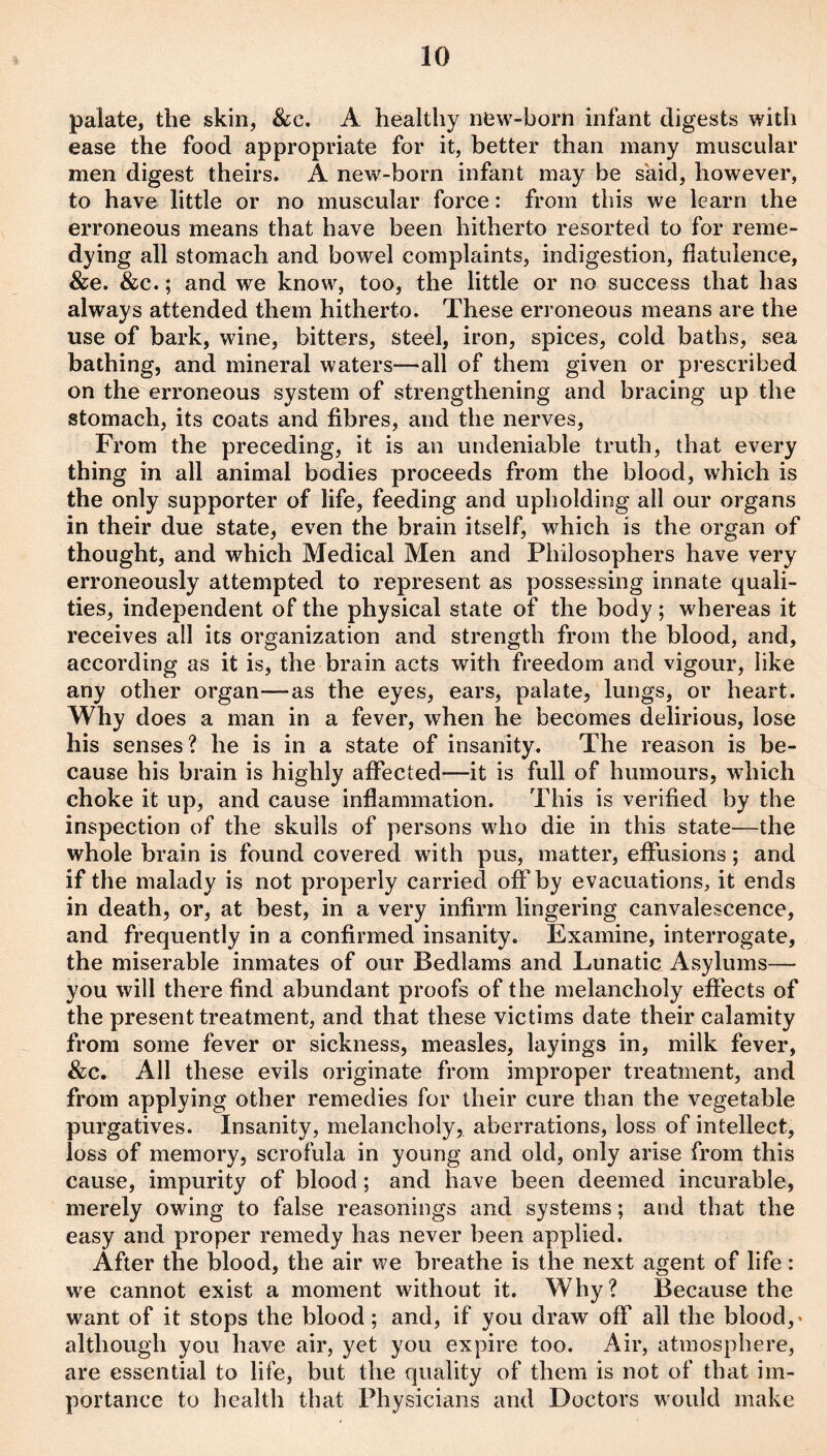 palate, the skin, &c. A healthy new-born infant digests with ease the food appropriate for it, better than many muscular men digest theirs. A new-born infant may be skid, however, to have little or no muscular force: from this we learn the erroneous means that have been hitherto resorted to for reme¬ dying all stomach and bowel complaints, indigestion, flatulence, &e. &c.; and we know, too, the little or no success that has always attended them hitherto. These erroneous means are the use of bark, wine, bitters, steel, iron, spices, cold baths, sea bathing, and mineral waters—all of them given or prescribed on the erroneous system of strengthening and bracing up the stomach, its coats and fibres, and the nerves. From the preceding, it is an undeniable truth, that every thing in all animal bodies proceeds from the blood, which is the only supporter of life, feeding and upholding all our organs in their due state, even the brain itself, which is the organ of thought, and which Medical Men and Philosophers have very erroneously attempted to represent as possessing innate quali¬ ties, independent of the physical state of the body ; whereas it receives all its organization and strength from the blood, and, according as it is, the brain acts with freedom and vigour, like any other organ—as the eyes, ears, palate, lungs, or heart. Why does a man in a fever, when he becomes delirious, lose his senses? he is in a state of insanity. The reason is be¬ cause his brain is highly affected—it is full of humours, which choke it up, and cause inflammation. This is verified by the inspection of the skulls of persons who die in this state—the whole brain is found covered with pus, matter, effusions; and if the malady is not properly carried off by evacuations, it ends in death, or, at best, in a very infirm lingering canvalescence, and frequently in a confirmed insanity. Examine, interrogate, the miserable inmates of our Bedlams and Lunatic Asylums— you will there find abundant proofs of the melancholy effects of the present treatment, and that these victims date their calamity from some fever or sickness, measles, layings in, milk fever, &;c. All these evils originate from improper treatment, and from applying other remedies for their cure than the vegetable purgatives. Insanity, melancholy, aberrations, loss of intellect, loss of memory, scrofula in young and old, only arise from this cause, impurity of blood; and have been deemed incurable, merely owing to false reasonings and systems; and that the easy and proper remedy has never been applied. After the blood, the air we breathe is the next agent of life: we cannot exist a moment without it. Why? Because the want of it stops the blood; and, if you draw off all the blood,« although you have air, yet you expire too. Air, atmosphere, are essential to life, but the quality of them is not of that im¬ portance to health that Physicians and Doctors would make
