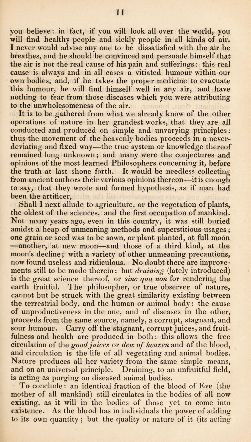 you believe: in fact, if you will look all over the world, you will find healthy people and sickly people in all kinds of air. I never would advise any one to be dissatisfied with the air he breathes, and he should be convinced and persuade himself that the air is not the real cause of his pain and sufferings : this real cause is always and in all cases a vitiated humour within our own bodies, and, if he takes the proper medicine to evacuate this humour, he will find himself well in any air, and have nothing to fear from those diseases which you were attributing to the unwholesomeness of the air. It is to be gathered from what we already know of the other operations of nature in her grandest works, that they are all conducted and produced on simple and unvarying principles: thus the movement of the heavenly bodies proceeds in a never- deviating and fixed way—the true system or knowledge thereof remained long unknown; and many were the conjectures and opinions of the most learned Philosophers concerning it, before the truth at last shone forth. It would be needless collecting from ancient authors their various opinions thereon—it is enough to say, that they wrote and formed hypothesis, as if man had been the artificer. Shall I next allude to agriculture, or the vegetation of plants, the oldest of the sciences, and the first occupation of mankind. Not many years ago, even in this country, it was still buried amidst a heap of unmeaning methods and superstitious usages; one grain or seed was to be sown, or plant planted, at full moon —another, at new moon—and those of a third kind, at the moon’s decline; with a variety of other unmeaning precautions, now found useless and ridiculous. No doubt there are improve¬ ments still to be made therein: but draining (lately introduced.) is the great science thereof, or sine qua non for rendering the earth fruitful. The philosopher, or true observer of nature, cannot but be struck with the great similarity existing between the terrestrial body, and the human or animal body: the cause of unproductiveness in the one, and of diseases in the other, proceeds from the same source, namely, a corrupt, stagnant, and sour humour. Carry off the stagnant, corrupt juices, and fruit¬ fulness and health are produced in both: this allows the free circulation of the good juices or dew of heaven and of the blood, and circulation is the life of all vegetating and animal bodies. Nature produces all her variety from the same simple means, and on an universal principle. Draining, to an unfruitful field, is acting as purging on diseased animal bodies. To conclude: an identical fraction of the blood of Eve (the mother of all mankind) still circulates in the bodies of all now existing, as it will in the bodies of those yet to come into existence. As the blood has in individuals the power of adding to its own quantity ; but the quality or nature of it (its acting