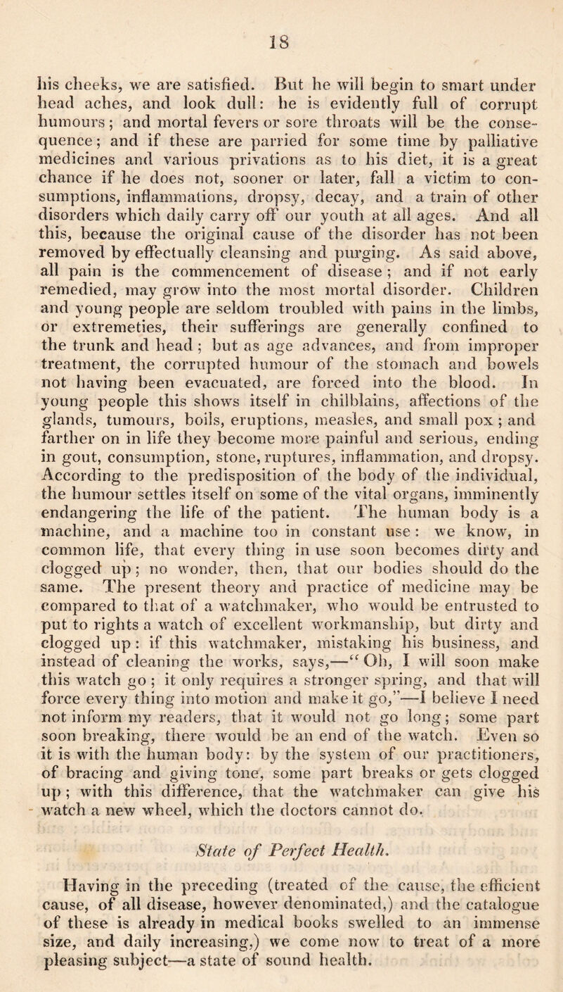 liis cheeks, we are satisfied. But he will begin to smart under head aches, and look dull: he is evidently full of corrupt humours; and mortal fevers or sore throats will be the conse¬ quence ; and if these are parried for some time by palliative medicines and various privations as to his diet, it is a great chance if he does not, sooner or later, fall a victim to con¬ sumptions, inflammations, dropsy, decay, and a train of other disorders which daily carry off our youth at all ages. And all this, because the original cause of the disorder has not been removed by effectually cleansing and purging. As said above, all pain is the commencement of disease ; and if not early remedied, may grow into the most mortal disorder. Children and young people are seldom troubled with pains in the limbs, or extremeties, their sufferings are generally confined to the trunk and head; but as age advances, and from improper treatment, the corrupted humour of the stomach and bowels not having been evacuated, are forced into the blood. In young people this shows itself in chilblains, affections of the glands, tumours, boils, eruptions, measles, and small pox ; and farther on in life they become more painful and serious, ending in gout, consumption, stone, ruptures, inflammation, and dropsy. According to the predisposition of the body of the individual, the humour settles itself on some of the vital organs, imminently endangering the life of the patient. The human body is a machine, and a machine too in constant use : we know, in common life, that every thing in use soon becomes dirty and clogged up; no wonder, then, that our bodies should do the same. The present theory and practice of medicine may be compared to tb.at of a watchmaker, who would be entrusted to put to rights a watch of excellent workmanship, but dirty and clogged up : if this watchmaker, mistaking his business, and instead of cleaning the works, says,—Oh, I will soon make this watch go ; it only requires a stronger spring, and that will force every thing into motion and make it go,”—I believe I need not inform my readers, that it would not go long; some part soon breaking, there would be an end of the watch. Even so it is with the human body: by the system of our practitioners, of bracing and giving tone, some part breaks or gets clogged up; with this difference, that the watchmaker can give his - watch a new wheel, which the doctors cannot do. State of Perfect Health, Having in the preceding (treated of the cause, the efficient cause, of all disease, however denominated,) and the catalogue of these is already in medical books swelled to an immense size, and daily increasing,) we come now to treat of a more pleasing siibject^—a state of sound health.