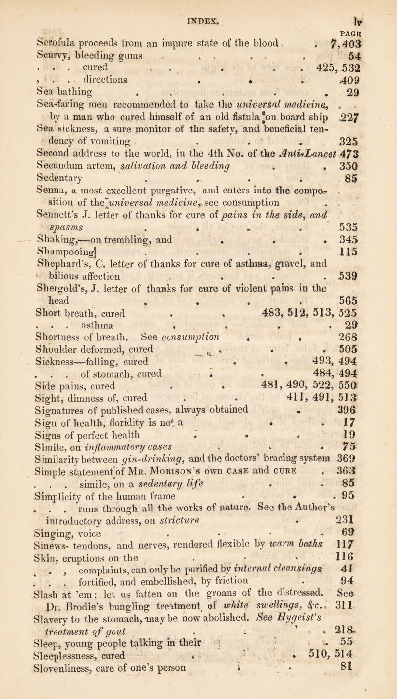 Ir PAGE . 7,403 54 425, 532 409 . 29 INDEX. Scrofula proceeds from an impure state of the blood ScuiTy, bleeding gums . . . cured . . , . . directions . • Sea bathing , . . . , Sea-faring men recommended to take the universal medicine^ „ by a man who cured himself of an old fistula “on board ship ,227 Sea sickness, a sure monitor of the safety, and beneficial ten- dency of vomiting . . , 325 Second address to the world, in the 4th No. of the JlntULancet 473 Secundum artem, salivation and bleeding . , 350 Sedentary .... 85 Senna, a most excellent purgative, and enters into the compos* . sition of th.e\iniversal medicine^, see consumption , . Sennett’s J. letter of thanks for cure of pains in the side, and spasms . , , , Shaking,—-on trembling, and . . . Shampooing] .... Shephard’s, C. letter of thanks for cure of asthma, gravel, and f bilious affection .... Shergold’s, J. letter of thanks for cure of violent pains in the head , , , . Short breath, cured . » . • * asthma » ■* Shortness of breath. See consumption . Shoulder deformed, cured ,, . Sickness—falling, cured . . . . of stomach, cured « Side pains, cured . » Sight, dimness of, cured Signatures of published cases, always obtained Sign of health, floridity is not a Signs of perfect health . » Simile, on inflammatory cases Similarity between gin-drinking, and the doctors’ bracing system 369 Simple statement of Mr. Morison’s own case and cure , 363 . . . simile, on a sedentary life . . 85 Simplicity of the human frame • • .95 . . . runs through all the works of nature. See the Author’s introductory address, on stricture • 231 Singing, voice . • • .69 Sinews- tendons, and nerves, rendered flexible by warm baths 117 Skin, eruptions on the . • • 116 . , complaints, can only be purified by 41 ! . . fortified, and embellished, by friction . 94 Slash at ’em: let us fatten on the groans of the distressed. See Dr. Brodie’s bungling treatment of white swellings, ^c., 311 Slavery to the stomach, may be now abolished. See HygeisVs treatment of gout . % 218n Sleep, young people talking in their j ■ 55 Sleeplessness, cured . • 510, 514 Slovenliness, care of one’s person i • 81 535 345 115 539 565 483, 512, 513, 525 . 29 . 268 . . 505 . 493, 494 . 484, 494 481, 490, 522, 550 411, 491, 513 396 . . 17 19 75
