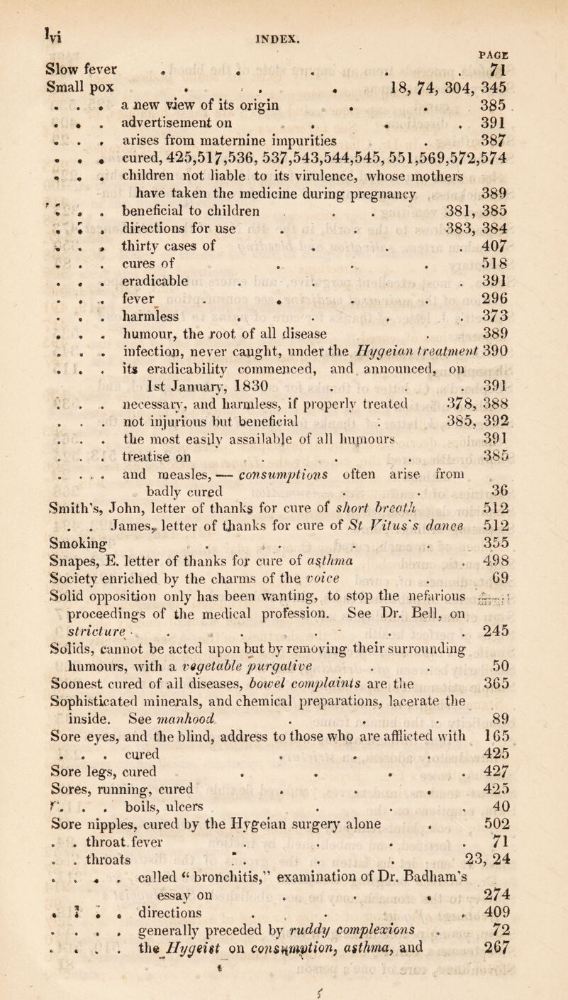 1 Slow fever Small pox a new view of its origin PAGE 71 . 18, 74, 304, 345 385 advertisement on . . .391 arises from maternine impurities . 387 cured, 425,517,536, 537,543,544,545, 551,569,572,574 children not liable to its virulence, whose mothers have taken the medicine during pregnancy 389 beneficial to children . . 381, 385 directions for use . . 383, 384 thirty cases of , . . 407 cures of . . . 518 eradicable . . . .391 fever . , . . 296 harmless . . . .373 humour, the root of all disease . 389 infection, never caught, under the Hygeicm treatment 390 its eradicability commenced, and announced, on 1st Januaiy, 1830 necessary, and harmless, if pi’operly treated not injurious but beneficial the most easily assailable of all humours treatise on . . . and measles, — co7isiimptions often arise from badly cured Smith’s, John, letter of thanks for cure of short hreoth , . .Taraesy letter of thanks for cure of St Vitus's danee Smoking . ^ . Snapes, E. letter of thanks for cure of asthna Society enriched by the charms of the voice Solid opposition only has been wanting, to stop the nefarious proceedings of the medical profession. See Dr. Bell, on stricture . - Solids, cannot be acted upon but by removing their snrrounding humours, with a vQgetable purgative Soonest cured of ail diseases, bowel complaints are the Sophisticated minerals, and chemical preparations, lacerate the inside. See manhood Sore eyes, and the blind, address to those who are afflicted with . . . cured Sore legs, cured .... Sores, running, cured . . , y. . . boils, ulcers Sore nipples, cured by the Hygeian surgery alone . . throat fever . . throats “ . . . 23, 24 . . .. . called bronchitis,” examination of Dr. Badham’s essay on . . ,274 • i • • directions ... . 409 . . , , generally preceded by ruddy complexions . 72 . » . . the Hygeist on consHm^tionj asthmaj and 267 . 391 378, 388 385, 392 391 385 36 512 512 355 498 69 245 50 365 89 165 425 427 425 40 502 71
