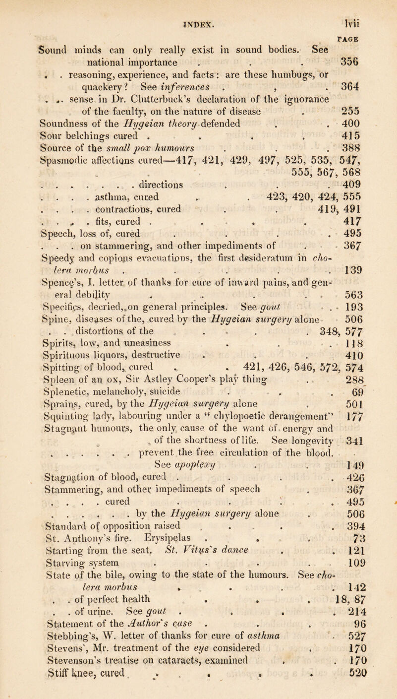 TAGE Sound winds can only really exist in sound bodies. See national importance . . . 356 . . reasoning, experience, and facts : are these humbugs, or quackery? See inferences . , . 364 . sense, in Dr. Clutterbuck’s declaration of the ignorance of the faculty, on the nature of disease . 255 Soundness of the Hygeian theory defended . . 400 Sour belchings cured . , . .415 Source of the small pox humours . . . 388 Spasmodic affections cured—417, 421, 429, 497, 525, 535, 547, 555, 567, 568 .directions . . .409 . asthma, cured . . 423, 420, 424, 555 . . . . contractions, cured . . 419^ 491 . . fits, cured . ... 417 Speech, loss of, cured . . . . 495 . on stammering, and other impediments of . = * 367 Speedy and copious evacuations, the first desideratum in cho¬ lera morbus . . . . . 139 Spence’s, I. letter of tliailks for cure of inward pains, and gen¬ eral debility . . . . . 563 Specifics, decried,.,on general principles. See gout ^ . • 193 Spine, diseases of the, cured by the Hygeian surgery alcnc' 506 . distortions of the ... . 348, 577 Spirits, low, and uneasiness . . '.118 Spirituous liquors, destructive . . . 410 Spitting of blood, cured . . 421, 426, 546, 572, 574 Spleen of an ox, Sir Astley Cooper’s pla} thing .. 288 Splenetic, melancholy, suicide . , .69 Sprains, cured, by the Hygeian surgery alone . 501 Squinting lady, labouring under a “ chylopoetic derangement 177 Stagnant humours, the only cause of the want of. energy and , of tlie shortness of life. See longevity 341 .prevent the free circulation of the blood. See apoplexy . . I49 Stagnation of blood, cured . . . . 426 Stammering, and other impediments of speech . 367 . . . . cured . . . 495 .by the Hygeian surgery alone . 506 Standard of opposition raised .... . 394 St. Anthony’s fire. .Erysipelas . . , 73 Starting from the seat. St. Vitus's dance , .121 Starving system . . . . - 109 State of the bile, owing to the state of the humours. See cho¬ lera morbus ... . .142 . . of perfect health , . , 18, 87 . . of urine. See gout , . . .214 Statement of the Author's case ... 96 Stebbing’s, W. letter of thanks for cure of asthma '. 527 Stevens’, Mr. treatment of the eye considered , I70 Stevenson’s treatise on cataracts, examined . .170 Stiff knee, cured ... . . 520