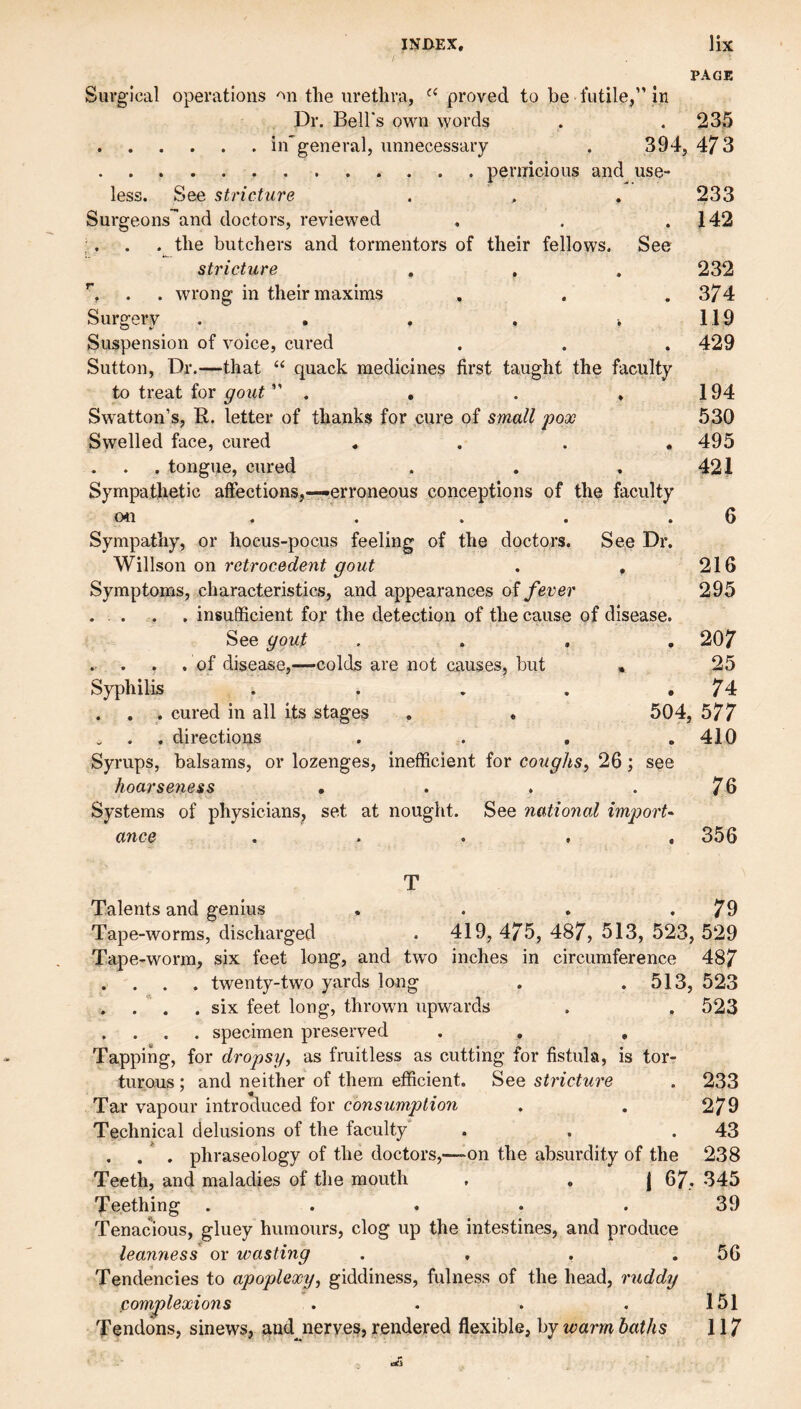 PAGE Surgical operations the urethra, proved to be futile,” in Dr. Bell's own words . .235 .in'general, unnecessary . 394, 473 .pernicious and^ use¬ less. See stricture . , . 233 Surgeons^and doctors, reviewed . . .142 . . the butchers and tormentors of their fellows. See stricture , , . 232 . . wrong in their maxims , . .374 Surgery .... . 119 Suspension of voice, cured . . . 429 Sutton, Dr.—that “ quack medicine? first taught the faculty to treat for gout ” . . . . 194 Swatton’s, R. letter of thanks for cure of small pox 530 Swelled face, cured .... 495 . tongue, cured . . . 421 Sympathetic affections,-—erroneous conceptions of the faculty on . . . . .6 Sympathy, or hocus-pocus feeling of the doctors. See Dr. ^iWson on retrocedent gout . , 216 Symptoms, characteristics, and appearances o^ fever 295 ... . . insufficient for the detection of the cause of disease. See gout .... 207 .of disease,—colds are not causes, but , 25 Syphilis . . . . .74 . . . cured in all its stages . . 504, 577 , directions .... 410 Syrups, balsams, or lozenges, inefficient for coughs^ 26; see hoarseness . 76 Systems of physicians, set at nought. See national import^ ance ..... 356 T Talents and genius . . . .79 Tape-worms, discharged . 419, 475, 487, 513, 523, 529 Tape-worm, six feet long, and two inches in circumference 487 . . . . twenty-two yards long . .513, 523 . . . .six feet long, thrown upwards . . 523 . . . . specimen preserved . , , Tapping, for dropsy, as fruitless as cutting for fistula, is tor¬ turous ; and neither of them efficient. See stricture . 233 Tar vapour introduced for consumption . . 279 Technical delusions of the faculty . . .43 . . . phraseology of the doctors,—^on the absurdity of the 238 Teeth, and maladies of the mouth , , | 67, 345 Teething . . . . . 39 Tenacious, gluey humours, clog up the intestines, and produce leanness or wasting . . . .56 Tendencies to apoplexy, giddiness, fulness of the head, ruddy comjplexions . . . . 151 Tendons, sinews, and^nerves, rendered flexible, by warm baths 117