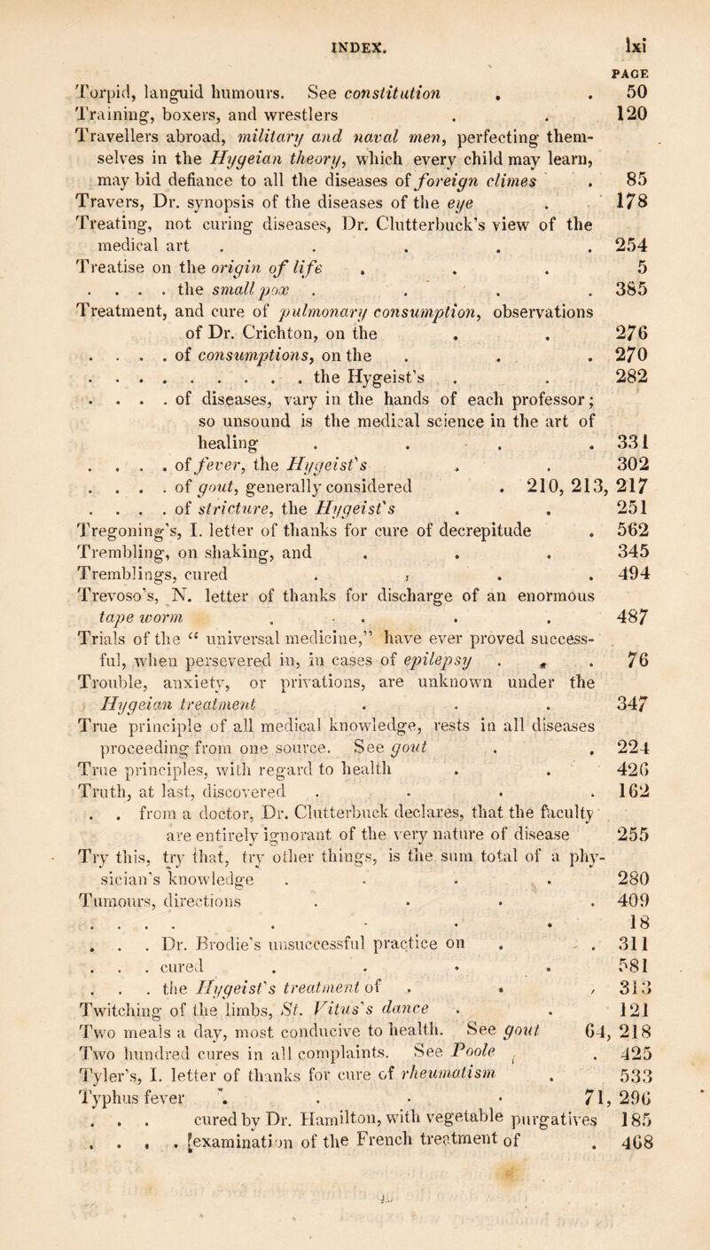 PACE Torpid, languid humours. See constitution , . 50 Training, boxers, and wrestlers . . 120 Travellers abroad, military and naval men^ perfecting them¬ selves in the Hygeian theory, which every child may learn, may bid defiance to all the diseases oi foreign climes . 85 Travers, Dr. synopsis of the diseases of the eye . 178 Treating, not curing diseases. Dr. Clutterbuck’s view of the medical art ..... 254 Treatise on the origin of life ... 5 . . . . the smallpox . . . . 385 Treatment, and cure of pulmonary consumption, observations of Dr. Crichton, on the . . 276 . . . . of consumptions, on the . . . 270 .the Hygeist’s . . 282 . . . of diseases, vary in the hands of each professor; so unsound is the medical science in the art of healing . . . .331 . . . . oi fever, the Hygeisfs . . 302 . . . of gold, generally considered . 210, 213, 217 . . . of stricture, the Hygeisfs . . 251 Tregoning’s, 1. letter of thanks for cure of decrepitude . 562 Trembling, on shaking, and . . . 345 Tremblings, cured . j . . 494 Trevoso’s, N. letter of thanks for discharge of an enormous tape worm ... . . 487 Trials of the universal medicine,” have ever proved success¬ ful, when persevered in, in cases of epilepsy . .76 Trouble, anxiety, or privations, are unknown under the HygeioM treatment ... 347 True principle of all medical knowledge, rests in all diseases proceeding from one source. gold . , 224 True principles, with regard to health . . 42G Truth, at last, discovered . . . .162 . . from a doctor, Dr. Clutterbuck declares, that the faculty are entirely ignorant of the very nature of disease 255 Try this, try that, trv other things, is the sum total of a phy- 280 . 409 18 . 311 581 , 313 121 64, 218 . 425 533 71, 296 185 sician's knowledge T urn ours, cl irect i o n s , . . Dr. Brodie’s un.successful practice on . . . cured .... . . . the Ilygeist's treatment of .> . Twitching of the limbs, St. Vitus's dance Twm meals a day, most conducive to health. See gout Two hundred cures in all complaints. See Poole , Tyler’s, I. letter of thanks for cure of rheumatism I'yphus fever a . • * . . . . cured by Dr. Hamilton, with vegetable purgatives , . , , fexamination of the French treatment of 468