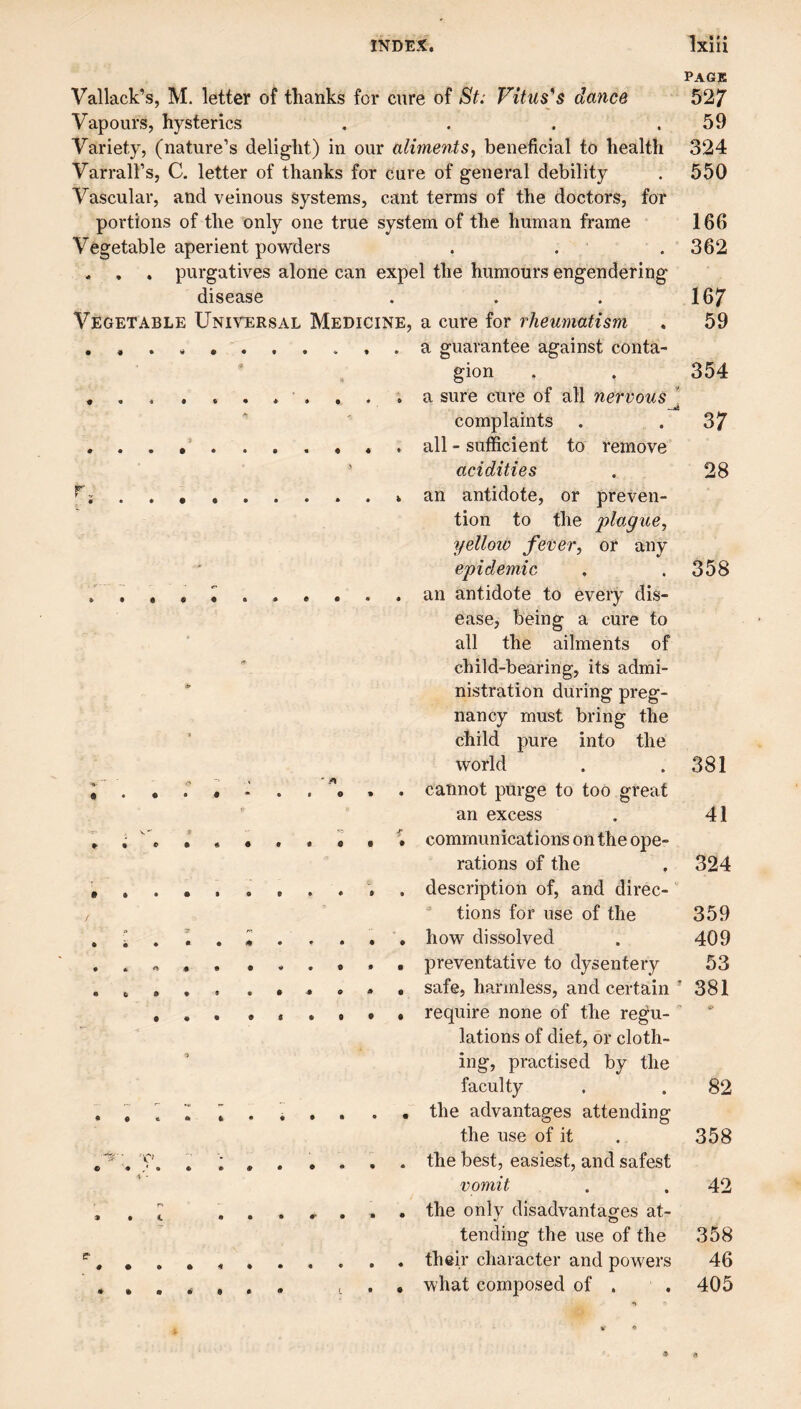 Vallack’s, M. letter of thanks for cure of St: Vituses dance Vapours, hysterics , . . . Variety, (nature’s delight) in our aliments, beneficial to health Varrall’s, C. letter of thanks for cure of general debility Vascular, and veinous systems, cant terms of the doctors, for portions of the only one true system of the human frame Vegetable aperient powders . . . , . purgatives alone can expel the humours engendering disease Vegetable Unh^rsal Medicine, # « 4 • • • % »■ » • • • % • • • # • • e j» • • • • < • • • • ■> 9 ET* «- • •••• I** a cure for rheumatism a guarantee against conta¬ gion a sure cure of all nervous complaints all - sufficient to remove acidities an antidote, or preven¬ tion to the plague, yellow fever, or any epidemic an antidote to every dis¬ ease, being a cure to all the ailments of child-bearing, its admi¬ nistration during preg¬ nancy must bring the child pure into the world cannot purge to too great an excess communications on the ope¬ rations of the description of, and direc- ^ tions for use of the how dissolved preventative to dysentery safe, harmless, and certain require none of the regu¬ lations of diet, or cloth¬ ing, practised by the faculty the advantages attending the use of it the best, easiest, and safest vomit the only disadvantages at¬ tending the use of the their character and powers what composed of . Page 52; 59 324 550 166 362 167 59 354 37 28 358 381 41 324 359 409 53 ’ 381 82 358 42 358 46 405