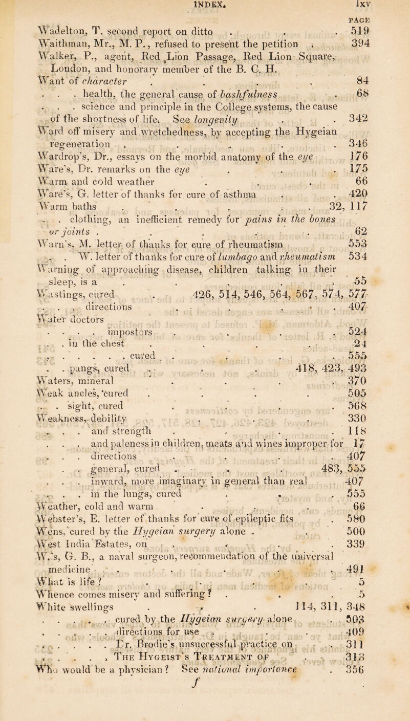 PAGE Wadelton, T. second report on ditto . . .519 Waithman, Mr., M. P., refused to present the petition . 394 Walker, P., agent, Red ^Lion Passage, Red Lion Square, London, and honorary member of the B. C, H. ant of character . . . ,84 . . . health, the general cause oi bashfulness . 68 . . . science and principle in the College systems, the cause of the shortness of life* See longevity . . 342 V\ ard off misery and wretchedness, by accepting the Hygeian regeneration ...... 346 Wardrop’s, Dr., essays on the morbid anatomy of the eye 176 Ware’s, Dr. remarks on the eye . . .175 Warm and cold weather . . . 66 Ware’s, G. letter of thanks for cure of asthma .. . 420 Warm baths . ' . . ^ . 32, 117 . clothing, an inefficient remedy for pains hi the bones or joints . . . . . 62 W a i n’s, M. letter, of thanks for cure of rheumatism 553 W. letter of thanks for cure ofand 534 Warning of approaching disease, children talking^ in their sleep, is a . . . . .55 Wastings, cured . 426, 514, 546, 564, 567, 574, 577 . , . directions . • : . . » . 407 Water doctors . . * impostors . . . r . . 524 . . in the chest . . . 24 , - .' . . . . cured _ . . . . 555 . pangs, cured .• , . 418,423, 493 Waters, mineral  . . . .370 Weak ancles,‘cured . . '. .505 . - . sight, cured . . . • r • 568 Weakness, debility , . ■ . 330 . and strength . . . .118 . and paleness in children, meats and \vines improper for 17 . directions .. . . . . 407 . general, cured . . . 483, 555 . inward, more imaginary in general than real 407 . in the lungs, cured . . , 555 Weather, cold and warm ■. . ' . 66 Webster’s, E. letter of thanks for cure of epileptic fits . 580 Wens,'cured by the Hygeian surgery alone .. . 500 \Yest India Estates, on ,. . . . 339 W.'.s, G. B., a naval surgeon, recmninendation of the universal medicine * . '= . •: r . . ,491 What is life ? . • ... 5 Whence comes misery and suffering ? . . .5 White swellings . » . 114, 311, 348 .cured by the 6’tcrye/y alone . 503 . directions for use , , . . 409 ..... 1 . , Dr. Brodie’s unsuccessful practice on.. •. 311 , . . . , I’he Hygeist's Treatment of ' . \ 313 Who would be a phvsician ? See national hnportcmce . 356 /