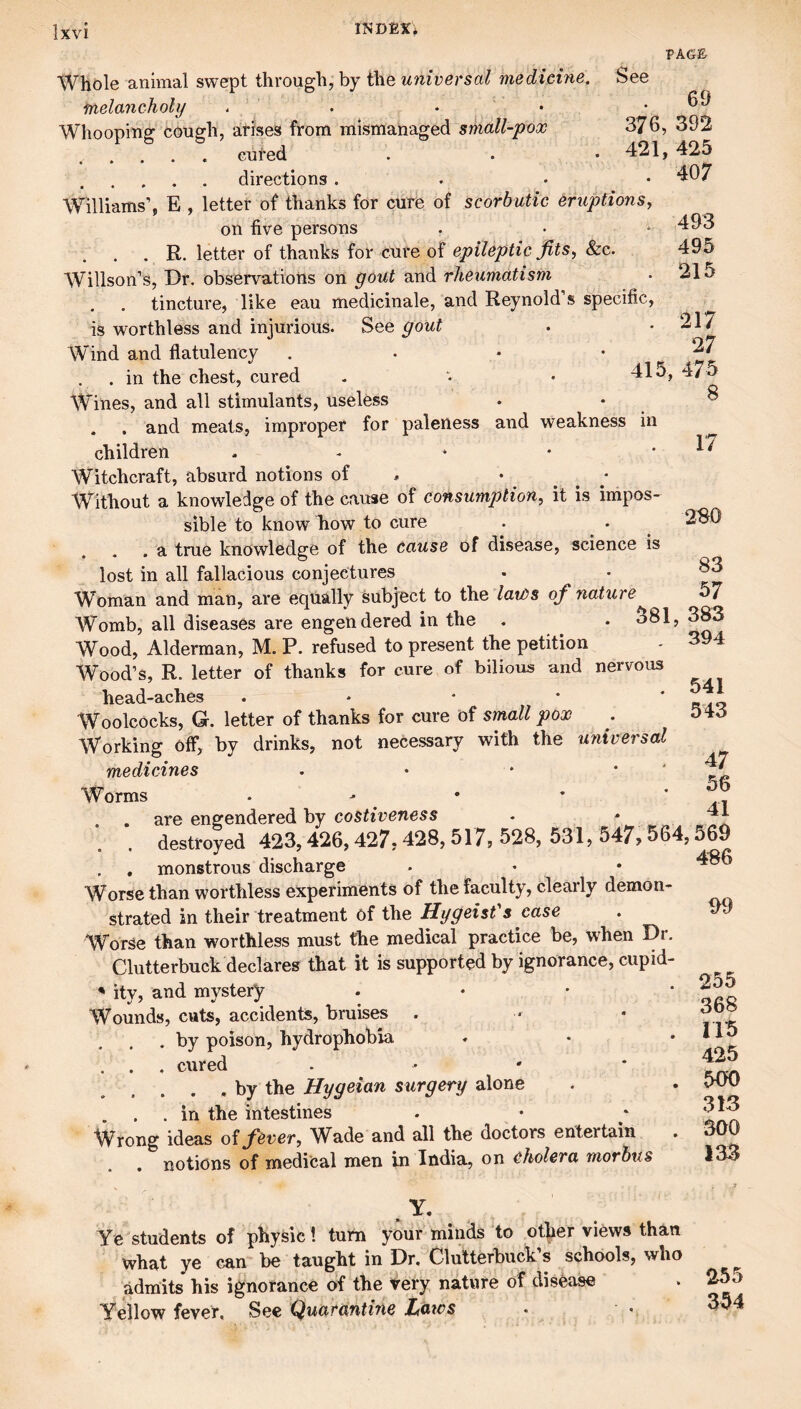 PAGE Whole animal swept through, by the universal medicine. See melancholy - . . • ' Whooping cough, arises from mismanaged sikall-pox 376, 392 . . . . . cured . . • 421, 425 .directions. . • • 407 Williams’, E , letter of thanks for cure of scorbutic eruptions, on five persons . . R. letter of thanks for cure of epileptic jits^ &c. Willson’s, Dr. observations on gout and rheumatism tincture, like eau medicinale, and Reynold’s specific, is worthless and injurious. See gout Wind and flatulency . .in the chest, cured Wines, and all stimulants, useless . . and meats, improper for paleness and weakness in children . - * • * Witchcraft, absurd notions of , • . . / Without a knowledge of the cause of consumption, it is impos¬ sible to know how to cure . a true knowledge of the cause of disease, science is lost in all fallacious conjectures Woman and man, are equally subject to the laits of nature Womb, all diseases are engendered in the Wood, Alderman, M. P. refused to present the petition Wood’s, R. letter of thanks for cure of bilious and nervous head-aches . ♦ * • * Woolcocks, Q. letter of thanks for cure of small pox Working olF, by drinks, not necessary with the universal medicines . • • * ' Worms . - • ’ * . . are engendered by costiveness - * destroyed 423,426,427• 428, 517? 528, 531, 547> 564,569 . , monstrous discharge . . • Worse than worthless experiments of the faculty, cleaily demon¬ strated in their treatment of the HygeisVs case Worse than worthless must the medical practice be, when Dr. Clutterbuck declares that it is supported by ignorance, cupid- ** ity, and mystery . • • * Wounds, cuts, accidents, bruises . . by poison, hydrophobia . . . cured . • ' * . . . . by the Hygeian surgery alone . in the intestines Wrong ideas oi fever, W^ade and all the doctors entertain notions of medical men in India, on cholera morbus 493 495 215 217 27 415, 475 8 17 280 83 57 381, 383 , 394 541 543 47 58 41 99 255 368 115 425 500 313 300 133 Y. Ye students of physic! turn your minds ‘to otjier views than what ye can be taught in Dr. Clutterbuck. s schools, who ^ admits his ignorance of the Very nature of disease . 255 Yellow fever. See Quarantine JLaws . ■ • 354