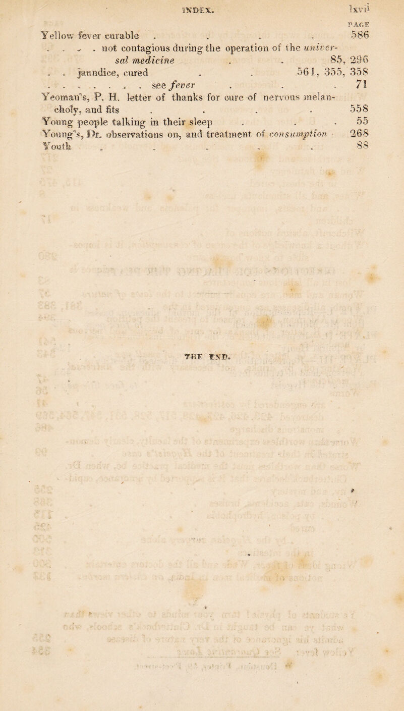 r>AGK Yellow fever eurable . . . i 586 ^ . Jiot contagious during the operation of the sol medicine . , 85, 296 . . Janndic^, cured . . 561, 355, 358 . ... . . . see fever . . .71 Yeomaifs, P. H. letter of thanks for cure of nervous melan¬ choly, and fits . . . . 558 Young people talking in their sleep . . .55 Young'’.s, Dr., observations on, and treatment of consum-piio7i 268 Youth , , . ‘ . . 88 THE END.