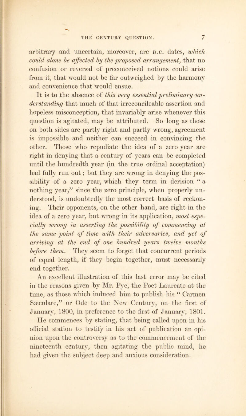 arbitrary and uncertain, moreover, are b.c. dates, which could alone be affected by the proposed arrangement, that no confusion or reversal of preconceived notions could arise from it, that would not be far outweighed by the harmony and convenience that would ensue. It is to the absence of this very essential preliminary un- derstanding that much of that irreconcileable assertion and hopeless misconception, that invariably arise whenever this question is agitated, may be attributed. So long as those on both sides are partly right and partly wrong, agreement is impossible and neither can succeed in convincing the other. Those who repudiate the idea of a zero year are right in denying that a century of years can be completed until the hundredth year (in the true ordinal acceptation) had fully run out; but they are wrong in denying the pos- sibility of a zero year, which, they term in derision (t a nothing year/' since the zero principle, when properly un- derstood, is undoubtedly the most correct basis of reckon- ing. Their opponents, on the other hand, are right in the idea of a zero year, but wrong in its application, most espe- cially wrong in asserting the possibility of commencing at the same point of time with their adversaries, and yet of arriving at the end of one hundred years twelve months before them. They seem to forget that concurrent periods of equal length, if they begin together, must necessarily end together. An excellent illustration of this last error may be cited in the reasons given by Mr. Pye, the Poet Laureate at the time, as those which induced him to publish his “ Carmen Sceculare/’ or Ode to the New Century, on the first of January, 1800, in preference to the first of January, 1801. He commences by stating, that being called upon in his official station to testify in his act of publication an opi- nion upon the controversy as to the commencement of the nineteenth century, then agitating the public mind, he had given the subject deep and anxious consideration.