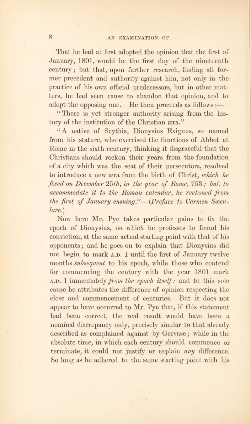 That he had at first adopted the opinion that the first of January, 1801, would be the first day of the nineteenth century; but that, upon further research, finding all for- mer precedent and authority against him, not only in the practice of his own official predecessors, but in other mat- ters, he had seen cause to abandon that opinion, and to adopt the opposing one. He then proceeds as follows :— “ There is yet stronger authority arising from the his- tory of the institution of the Christian sera.” UA native of Scythia, Dionysius Exiguus, so named from his stature, who exercised the functions of Abbot at Rome in the sixth century, thinking it disgraceful that the Christians should reckon their years from the foundation of a city which was the seat of their persecutors, resolved to introduce a new sera from the birth of Christ, which he fixed on December 25th, in the year of Rome, 753 ; but, to accommodate it to the Roman calendar, he reckoned from the first of January ensuing ”—(Preface to Carmen Swcu- tare.) Now here Mr. Pye takes particular pains to fix the epoch of Dionysius, on which he professes to found his conviction, at the same actual starting point with that of his opponents; and he goes on to explain that Dionysius did not begin to mark a.d. 1 until the first of January twelve months subsequent to his epoch, while those who contend for commencing the century with the year 1801 mark a.d. 1 immediately from the epoch itself: and to this sole cause he attributes the difference of opinion respecting the close and commencement of centuries. But it does not appear to have occurred to Mr. Pye that, if this statement had been correct, the real result would have been a nominal discrepancy only, precisely similar to that already described as complained against by Gervase; while in the absolute time, in which each century should commence or terminate, it could not justify or explain any difference. So long as he adhered to the same starting point with his