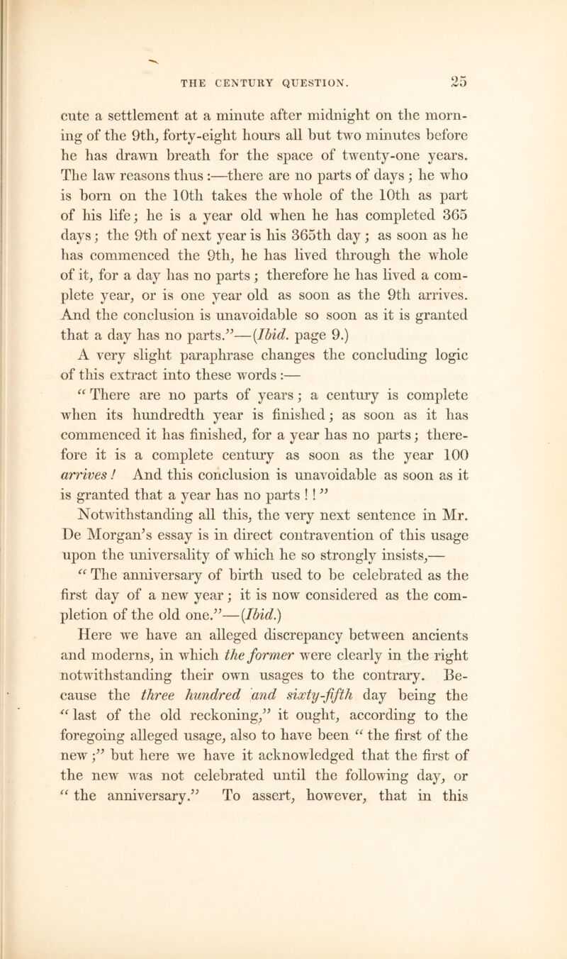 cute a settlement at a minute after midnight on the morn- ing of the 9th, forty-eight hours all hut two minutes before he has drawn breath for the space of twenty-one years. The law reasons thus :—there are no parts of days ; he who is born on the 10th takes the whole of the 10th as part of his life; he is a year old when he has completed 365 days; the 9th of next year is his 365th day ; as soon as he has commenced the 9th, he has lived through the whole of it, for a day has no parts; therefore he has lived a com- plete year, or is one year old as soon as the 9th arrives. And the conclusion is unavoidable so soon as it is granted that a day has no parts.”— {Ibid, page 9.) A very slight paraphrase changes the concluding logic of this extract into these words :— “ There are no parts of years; a century is complete when its hundredth year is finished; as soon as it has commenced it has finished, for a year has no parts; there- fore it is a complete century as soon as the year 100 arrives ! And this conclusion is unavoidable as soon as it is granted that a year has no parts ! ! ” Notwithstanding all this, the very next sentence in Mr. De Morgan’s essay is in direct contravention of this usage upon the universality of which he so strongly insists,— “ The anniversary of birth used to be celebrated as the first day of a new year; it is now considered as the com- pletion of the old one.”—[Ibid.) Here we have an alleged discrepancy between ancients and moderns, in which the former were clearly in the right notwithstanding their own usages to the contrary. Be- cause the three hundred and sixty-fifth day being the “ last of the old reckoning,” it ought, according to the foregoing alleged usage, also to have been u the first of the new;” but here we have it acknowledged that the first of the new was not celebrated until the following day, or “ the anniversary.” To assert, however, that in this
