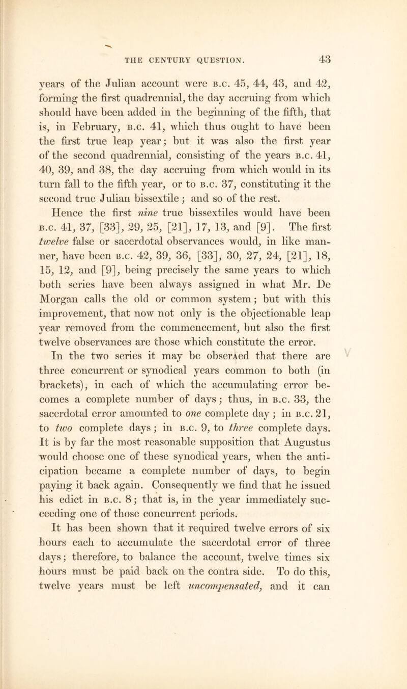 years of the Julian account were b.c. 45, 44, 43, and 42, forming* the first quadrennial, the day accruing from which should have been added in the beginning of the fifth, that is, in February, b.c. 41, which thus ought to have been the first true leap year; but it was also the first year of the second quadrennial, consisting of the years b.c. 41, 40, 39, and 38, the day accruing from which would in its turn fall to the fifth year, or to b.c. 37, constituting it the second true Julian bissextile ; and so of the rest. Hence the first nine true bissextiles would have been b.c. 41, 37, [33], 29, 25, [21], 17, 13, and [9]. The first twelve false or sacerdotal observances would, in like man- ner, have been b.c. 42, 39, 36, [33], 30, 27, 24, [21], 18, 15, 12, and [9], being precisely the same years to which both series have been always assigned in what Mr. He Morgan calls the old or common system; but with this improvement, that now not only is the objectionable leap year removed from the commencement, but also the first twelve observances are those which constitute the error. In the two series it may be obserAed that there are three concurrent or synodical years common to both (in brackets), in each of which the accumulating error be- comes a complete number of days; thus, in b.c. 33, the sacerdotal error amounted to one complete day; in b.c. 21, to two complete days; in b.c. 9, to three complete days. It is by far the most reasonable supposition that Augustus would choose one of these synodical years, when the anti- cipation became a complete number of days, to begin paying it back again. Consequently we find that he issued his edict in b.c. 8; that is, in the year immediately suc- ceeding one of those concurrent periods. It has been shown that it required twelve errors of six hours each to accumulate the sacerdotal error of three days ; therefore, to balance the account, twelve times six hours must be paid back on the contra side. To do this, twelve years must be left uncompensated, and it can