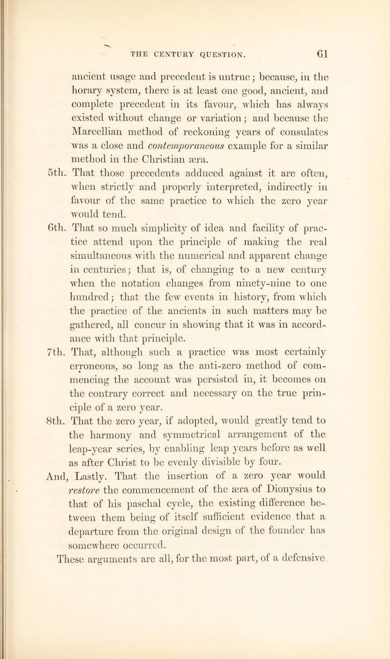 ancient usage and precedent is untrue; because, in the horary system, there is at least one good, ancient, and complete precedent in its favour, which has always existed without change or variation; and because the Marcellian method of reckoning years of consulates was a close and contemporaneous example for a similar method in the Christian icra. 5th. That those precedents adduced against it are often, when strictly and properly interpreted, indirectly in favour of the same practice to which the zero year would tend. 6th. That so much simplicity of idea and facility of prac- tice attend upon the principle of making the real simultaneous with the numerical and apparent change in centuries; that is, of changing to a new century when the notation changes from ninety-nine to one hundred; that the few events in history, from which the practice of the ancients in such matters may be gathered, ail concur in showing that it was in accord- ance with that principle. 7th. That, although such a practice was most certainly erroneous, so long as the anti-zero method of com- mencing the account was persisted in, it becomes on the contrary correct and necessary on the true prin- ciple of a zero year. 8th. That the zero year, if adopted, would greatly tend to the harmony and symmetrical arrangement of the leap-year series, by enabling leap years before as well as after Christ to be evenly divisible by four. And, Lastly. That the insertion of a zero year would restore the commencement of the sera of Dionysius to that of his paschal cycle, the existing difference be- tween them being of itself sufficient evidence that a departure from the original design of the founder has somewhere occurred. These arguments are all, for the most part, of a defensive