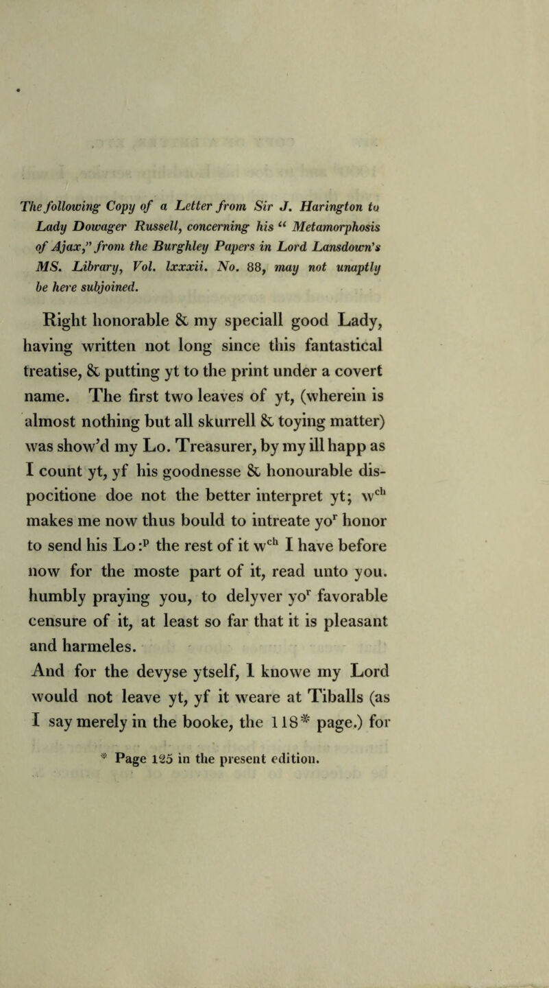 The following Copy of a Letter from Sir J. Harington to Lady Dowager Russell, concerning his li Metamorphosis of Ajax,” from the Burghley Papers in Lord Lansdown's MS. Library, Vol. Ixxxii. No. 88, may not unaptly be here subjoined. Right honorable & my speciall good Lady, having written not long since this fantastical treatise, & putting yt to the print under a covert name. The first two leaves of yt, (wherein is almost nothing but all skurrell & toying matter) was show’d my Lo. Treasurer, by my ill happ as I count yt, yf his goodnesse & honourable dis- pocitione doe not the better interpret yt; wch makes me now thus bould to intreate yor honor to send his Lo :p the rest of it wch I have before now for the moste part of it, read unto you. humbly praying you, to delyver yor favorable censure of it, at least so far that it is pleasant and harmeles. And for the devyse ytself, 1 knowe my Lord would not leave yt, yf it weare at Tiballs (as I say merely in the booke, the 11S# page.) for * Page 125 in the present edition.