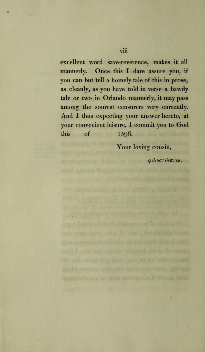 excellent word save-reverence, makes it all mannerly. Once this I dare assure you, if you can but tell a homely tale of this in prose, as cleanly, as you have told in verse a bawdy tale or two in Orlando mannerly, it may pass among the sourest censurers very currently. And I thus expecting your answer hereto, at your convenient leisure, I commit you to God this of 1596. Your loving cousin, <piXocniXirvot.