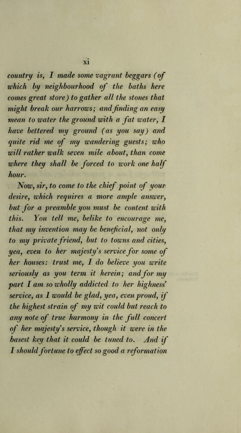 country is, I made some vagrant beggars (of which by neighbourhood of the baths here comes great store) to gather all the stones that might break our harrows; and finding an easy mean to water the ground with a fat water, I have bettered my ground (as you say) and quite rid me of my wandering guests; who will rather walk seven mile about, than come where they shall be forced to work one half hour. Now, sir, to come to the chief point of your desire, which requires a more ample answer, but for a preamble you must be content with this. You tell me, belike to encourage me, that my invention may be beneficial, not only to my private friend, but to towns and cities, yea, even to her majesty's service for some of her houses: trust me, I do believe you write seriously as you term it herein; and for my part I am so wholly addicted to her highness service, as I would be glad, yea, even proud, if the highest strain of my wit could but reach to any note of true harmony in the full concert of her majesty's service, though it were in the basest key that it could be tuned to. And if I should fortune to effect so good a reformation