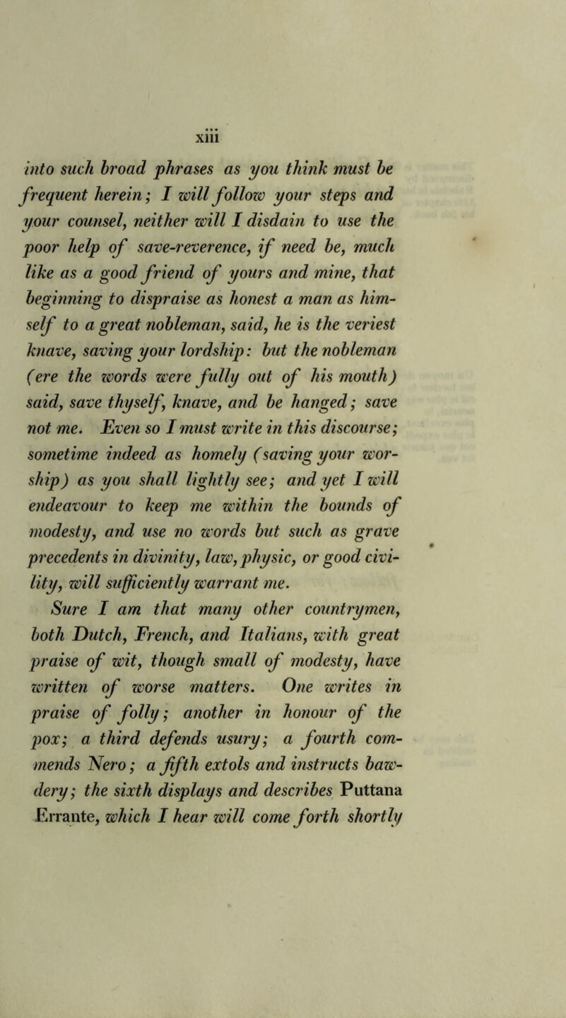 into such broad phrases as you think must be frequent herein; I will follozc your steps and your counsel, neither will I disdain to use the poor help of save-reverence, if need be, much like as a good friend of yours and mine, that beginning to dispraise as honest a man as him- self to a great nobleman, said, he is the veriest knave, saving your lordship: but the nobleman (ere the zvords were fully out of his mouth) said, save thyself knave, and be hanged; save not me. Even so I must write in this discourse; sometime indeed as homely (saving your wor- ship) as you shall lightly see; and yet I will endeavour to keep me within the bounds of modesty, and use no words but such as grave precedents in divinity, law, physic, or good civi- lity, zcill sufficiently warrant me. Sure I am that many other countrymen, both Dutch, French, and Italians, with great praise of wit, though small of modesty, have written of worse matters. One writes in praise of folly; another in honour of the pox; a third defends usury; a fourth com- mends Nero; a fifth extols and instructs baw- dery; the sixth displays and describes Puttana Errante, which I hear will come forth shortly