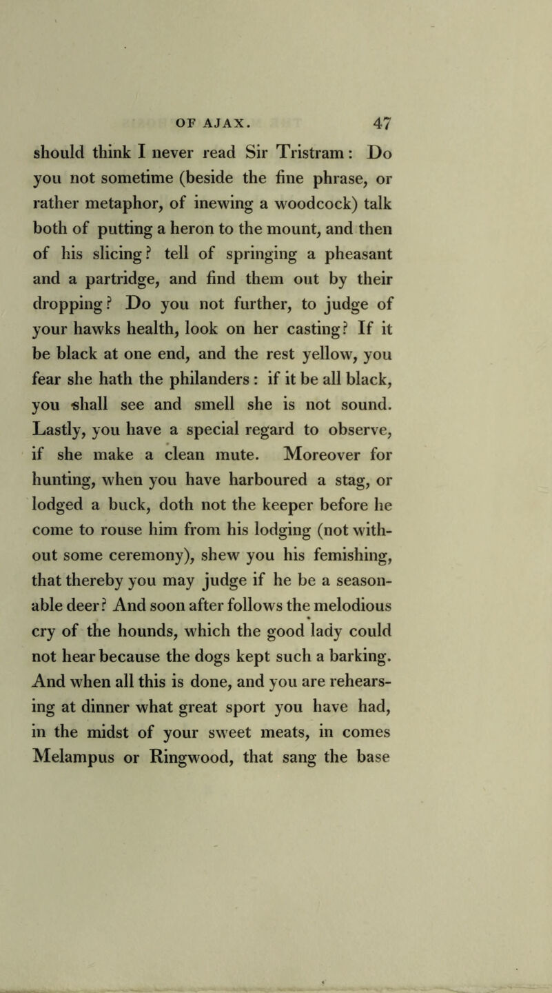 should think I never read Sir Tristram: Do you not sometime (beside the fine phrase, or rather metaphor, of inewing a woodcock) talk both of putting a heron to the mount, and then of his slicing? tell of springing a pheasant and a partridge, and find them out by their dropping? Do you not further, to judge of your hawks health, look on her casting? If it be black at one end, and the rest yellow, you fear she hath the philanders : if it be all black, you -shall see and smell she is not sound. Lastly, you have a special regard to observe, if she make a clean mute. Moreover for hunting, when you have harboured a stag, or lodged a buck, doth not the keeper before he come to rouse him from his lodging (not with- out some ceremony), shew you his femishing, that thereby you may judge if he be a season- able deer? And soon after follows the melodious cry of the hounds, which the good lady could not hear because the dogs kept such a barking. And when all this is done, and you are rehears- ing at dinner what great sport you have had, in the midst of your sweet meats, in comes Melampus or Ringwood, that sang the base