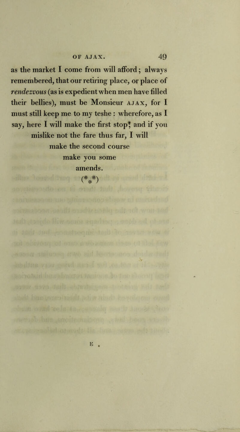 as the market I come from will afford; always remembered, that our retiring place, or place of rendezvous (as is expedient when men have filled their bellies), must be Monsieur ajax, for I must still keep me to my teshe : wherefore, as I say, here I will make the first stop* and if you mislike not the fare thus far, I will make the second course make you some amends. (***) -V