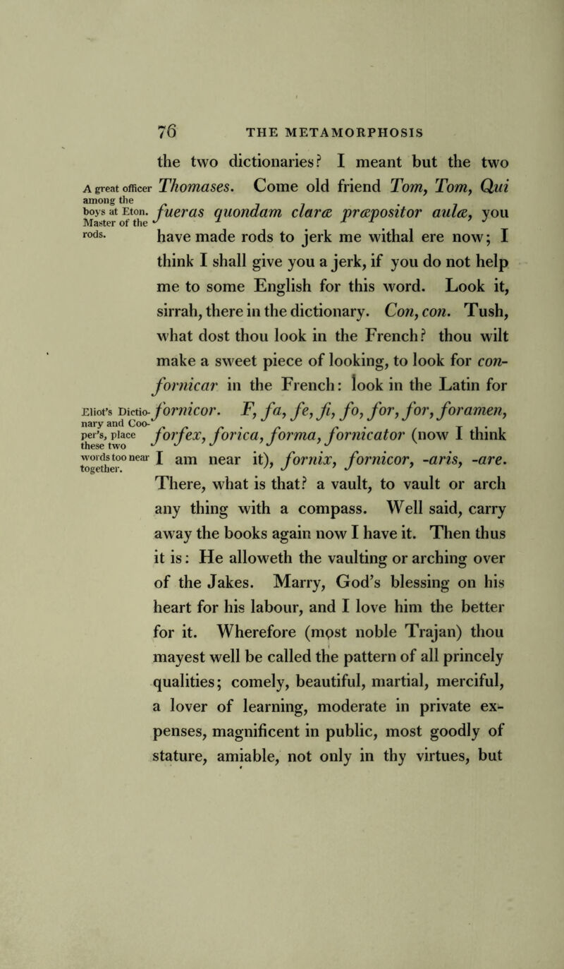 the two dictionaries? I meant but the two A great officer Thomases. Come old friend Tom, Tom, Qui among the boys at Eton, fueras quondam clara prapositor aula, you Master of the  2 * * . J rods. have made rods to jerk me withal ere now; I think I shall give you a jerk, if you do not help me to some English for this word. Look it, sirrah, there in the dictionary. Con, con. Tush, what dost thou look in the French? thou wilt make a sweet piece of looking, to look for con- fornicar in the French: look in the Latin for Eliot’s Dictio-fornicor. F, fa, fe, ft, fo, for, for, foramen, per’s, place /orjex, jorica, jorma, fornicator (now 1 think — near J am near it), fornix, fornicor, -aris, -are. There, what is that? a vault, to vault or arch any thing with a compass. Well said, carry away the books again now I have it. Then thus it is: He alloweth the vaulting or arching over of the Jakes. Marry, God’s blessing on his heart for his labour, and I love him the better for it. Wherefore (most noble Trajan) thou mayest well be called the pattern of all princely qualities; comely, beautiful, martial, merciful, a lover of learning, moderate in private ex- penses, magnificent in public, most goodly of stature, amiable, not only in thy virtues, but