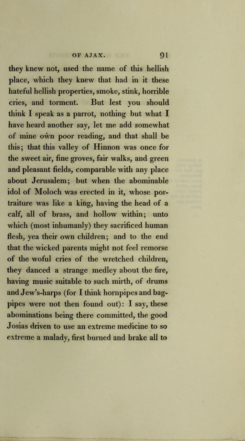 they knew not, used the name of this hellish place, which they knew that had in it these hateful hellish properties, smoke, stink, horrible cries, and torment. But lest you should think I speak as a parrot, nothing but what I have heard another say, let me add somewhat of mine own poor reading, and that shall be this; that this valley of Hinnon was once for the sweet air, fine groves, fair walks, and green and pleasant fields, comparable with any place about Jerusalem; but when the abominable idol of Moloch was erected in it, whose por- traiture was like a king, having the head of a calf, all of brass, and hollow within; unto which (most inhumanly) they sacrificed human flesh, yea their own children; and to the end that the wicked parents might not feel remorse of the woful cries of the wretched children, they danced a strange medley about the fire, having music suitable to such mirth, of drums and JewVharps (for I think hornpipes and bag- pipes were not then found out): I say, these abominations being there committed, the good Josias driven to use an extreme medicine to so extreme a malady, first burned and brake all to