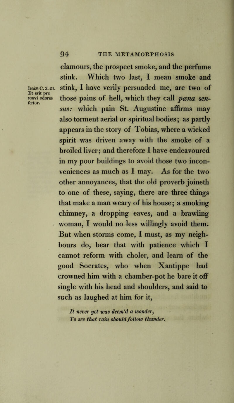 Isaiae C. 3.24. Et erit pro snavi odores fetor. clamours, the prospect smoke, and the perfume stink. Which two last, I mean smoke and stink, I have verily persuaded me, are two of those pains of hell, which they call p&na sen- sus: which pain St. Augustine affirms may also torment aerial or spiritual bodies; as partly appears in the story of Tobias, where a wicked spirit was driven away with the smoke of a broiled liver; and therefore I have endeavoured in my poor buildings to avoid those two incon- veniences as much as I may. As for the two other annoyances, that the old proverb joineth to one of these, saying, there are three things that make a man weary of his house; a smoking chimney, a dropping eaves, and a brawling woman, I would no less willingly avoid them. But when storms come, I must, as my neigh- bours do, bear that with patience which I cannot reform with choler, and learn of the good Socrates, who when Xantippe had crowned him with a chamber-pot he bare it off single with his head and shoulders, and said to such as laughed at him for it, It never yet was deem'd a wonder, To see that rain should follow thunder.