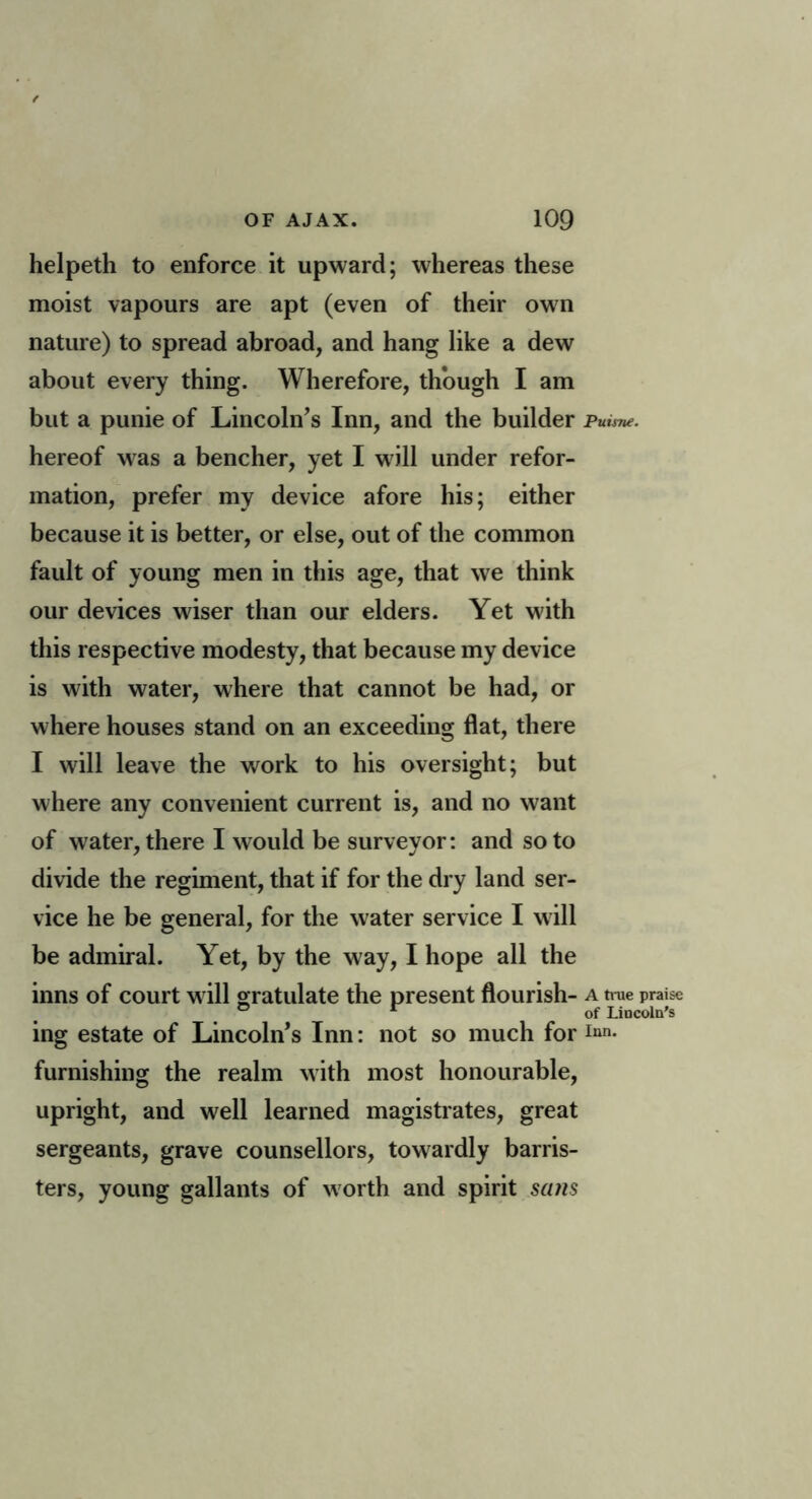 helpeth to enforce it upward; whereas these moist vapours are apt (even of their own nature) to spread abroad, and hang like a dew about every thing. Wherefore, though I am but a punie of Lincoln’s Inn, and the builder Puisne. hereof w as a bencher, yet I w ill under refor- mation, prefer my device afore his; either because it is better, or else, out of the common fault of young men in this age, that we think our devices wiser than our elders. Yet with this respective modesty, that because my device is with water, where that cannot be had, or where houses stand on an exceeding flat, there I will leave the work to his oversight; but where any convenient current is, and no want of water, there I would be surveyor: and so to divide the regiment, that if for the dry land ser- vice he be general, for the water service I will be admiral. Yet, by the way, I hope all the inns of court w ill gratulate the present flourish- a true praise ing estate of Lincoln’s Inn: not so much for inn- furnishing the realm with most honourable, upright, and well learned magistrates, great sergeants, grave counsellors, towardly barris- ters, young gallants of worth and spirit sans