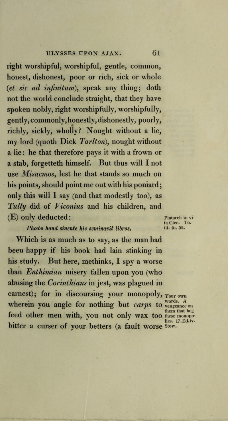 right worshipful, worshipful, gentle, common, honest, dishonest, poor or rich, sick or whole (et sic ad infinitum), speak any thing; doth not the world conclude straight, that they have spoken nobly, right worshipfully, worshipfully, gently, commonly, honestly, dishonestly, poorly, richly, sickly, wholly? Nought without a lie, my lord (quoth Dick Tarlton), nought without a lie: he that therefore pays it with a frown or a stab, forgetteth himself. But thus will I not use Misacmos, lest he that stands so much on his points, should point me out with his poniard; only this will I say (and that modestly too), as Tully did of Viconius and his children, and (E) only deducted: piutarch in vi- J taCice. To. Pliocbo baud sinente hie seminavit libros. »ii. f°* 5~- Which is as much as to say, as the man had been happy if his book had lain stinking in his study. But here, inethinks, I spy a worse than Enthimian misery fallen upon you (who abusing the Corinthians in jest, was plagued in earnest); for in discoursing your monopoly, Your own wherein you angle for nothing but carps to vengeance on r . . . . , them that beg teed other men with, you not only wax too these monopo- . lies. 17.Ed.iv. bitter a curser of your betters (a fault worse stow.