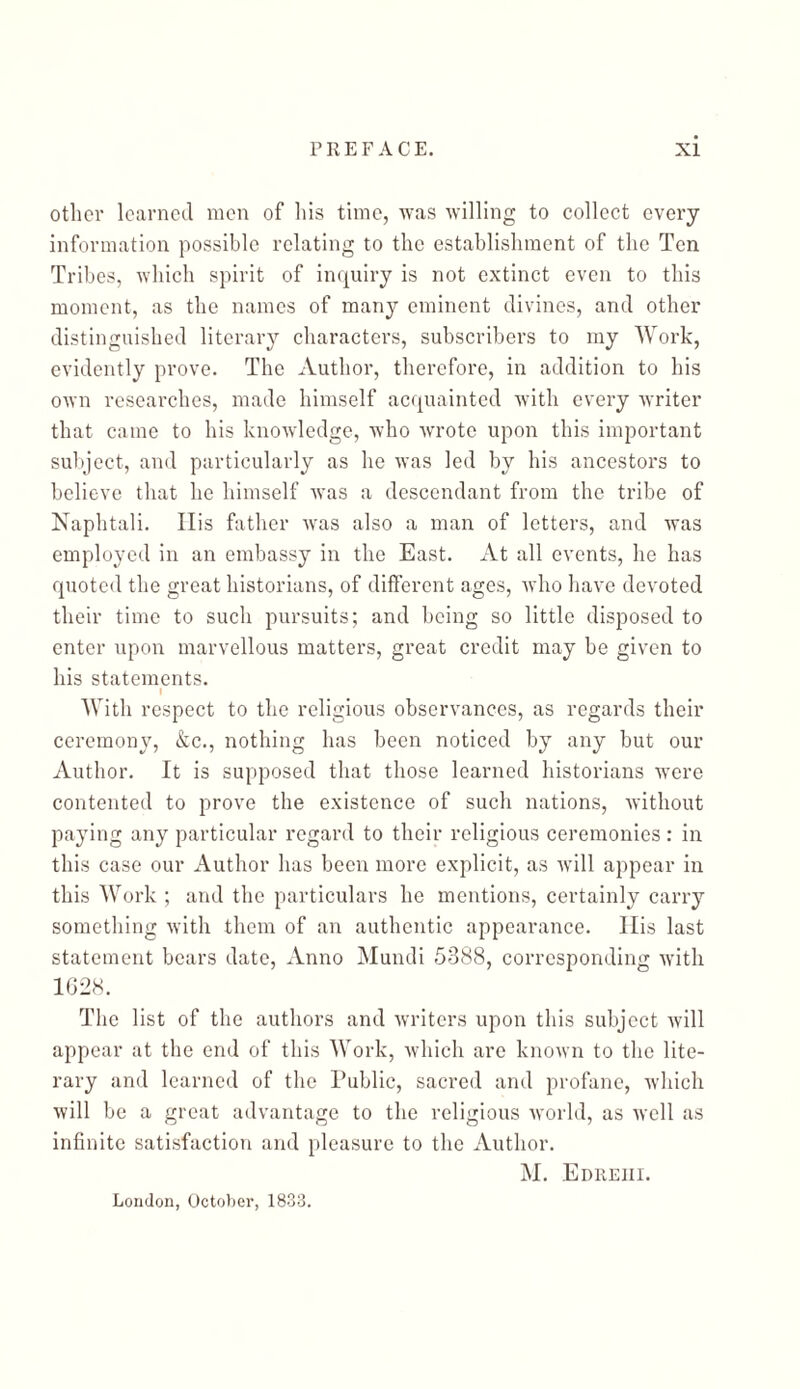 other learned men of his time, was willing to collect every information possible relating to the establishment of the Ten Tribes, which spirit of inquiry is not extinct even to this moment, as the names of many eminent divines, and other distinguished literary characters, subscribers to my Work, evidently prove. The Author, therefore, in addition to his own researches, made himself acquainted with every writer that came to his knowledge, who wrote upon this important subject, and particularly as he was led by his ancestors to believe that he himself was a descendant from the tribe of Naphtali. His father was also a man of letters, and was employed in an embassy in the East. At all events, he has quoted the great historians, of different ages, who have devoted their time to such pursuits; and being so little disposed to enter upon marvellous matters, great credit may be given to his statements. I With respect to the religious observances, as regards their ceremony, &c., nothing has been noticed by any but our Author. It is supposed that those learned historians were contented to prove the existence of such nations, without paying any particular regard to their religious ceremonies: in this case our Author has been more explicit, as will appear in this Work ; and the particulars he mentions, certainly carry something with them of an authentic appearance. His last statement bears date, Anno Mundi 5388, corresponding with 1G28. The list of the authors and writers upon this subject will appear at the end of this Work, which are known to the lite- rary and learned of the Public, sacred and profane, which will be a great advantage to the religious world, as well as infinite satisfaction and pleasure to the Author. M. Edreiii. London, October, 1833.