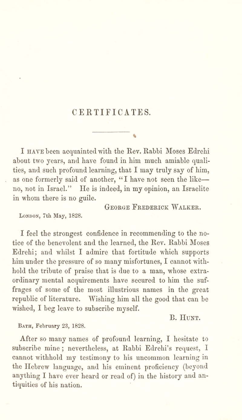 CERTIFICATES. % I have been acquainted with the Rev. Rabbi Moses Edrehi about two years, and have found in him much amiable quali- ties, and such profound learning, that I may truly say of him, as one formerly said of another, “ I have not seen the like— no, not in Israel.” He is indeed, in my opinion, an Israelite in whom there is no guile. George Frederick Walker. London, 7th May, 1828. I feel the strongest confidence in recommending to the no- tice of the benevolent and the learned, the Rev. Rabbi Moses Edrehi; and whilst I admire that fortitude which supports him under the pressure of so many misfortunes, I cannot with- hold the tribute of praise that is due to a man, whose extra- ordinary mental acquirements have secured to him the suf- frages of some of the most illustrious names in the great republic of literature. Wishing him all the good that can be wished, I beg leave to subscribe myself. B. Hunt. Bath, February 23, 1828. After so many names of profound learning, I hesitate to subscribe mine ; nevertheless, at Rabbi Edrchi’s request, I cannot withhold my testimony to his uncommon learning in the Hebrew language, and his eminent proficiency (beyond anything I have ever heard or read of) in the history and an- tiquities of his nation.