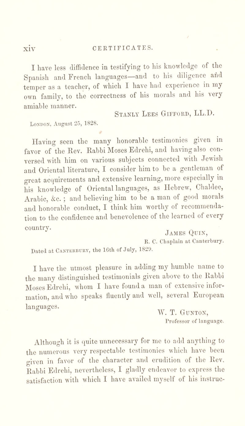 I have less diffidence in testifying to his knowledge of the Spanish and French languages—and to his diligence and temper as a teacher, of which I have had experience in my own family, to the correctness of his morals and his very amiable manner. Stanly Lees Gifford, LL.D. London, August 25, 1828. Having seen the many honorable testimonies given in favor of the llev. Rabbi Moses Edrehi, and having also con- versed with him on various subjects connected with Jewish and Oriental literature, I consider him to be a gentleman of great acquirements and extensive learning, more especially in his knowledge of Oriental languages, as Hebrew, Chaldee, Arabic, &c. ; and believing him to be a man of good morals and honorable conduct, I think him worthy of recommenda- tion to the confidence and benevolence of the learned of every country. James Quin, R. C. Chaplain at Canterbury. Dated at Canterbury, the 16th of July, 1829. I have the utmost pleasure in adding my humble name to the many distinguished testimonials given above to the Rabbi Moses Edrehi, whom I have found a man of extensive infer- mation, and who speaks fluently and well, several European languages. ס W. T. GUNTON, Professor of language. Although it is quite unnecessary for me to add anything to the numerous very respectable testimonies which have been ״•iven in favor of the character and erudition of the Rev. Rabbi Edrehi, nevertheless, I gladly endeavor to express the satisfaction with which I have availed myself of his instruc-