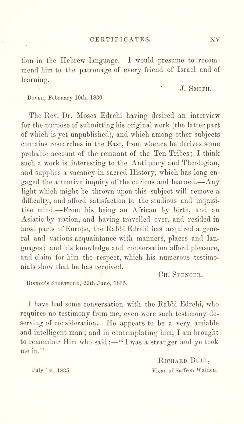 tion in the Hebrew language. I would presume to rccom- mend him to the patronage of every friend of Israel and of learning. J. Smith. Dover, February 10th, 1830. The Rev. Dr. Moses Edrehi having desired an interview for the purpose of submitting his original work (the latter part of which is yet unpublished), and which among other subjects contains researches in the East, from whence he derives some probable account of the remnant of the Ten Tribes; I think such a work is interesting to the Antiquary and Theologian, and supplies a vacancy in sacred History, which has long en- gaged the attentive inquiry of the curious and learned.—Any light which might be thrown upon this subject will remove a difficulty, and afford satisfaction to the studious and inquisi- tive mind.—From his being an African by birth, and an Asiatic by nation, and having travelled over, and resided in most parts of Europe, the Rabbi Edrehi has acquired a gene- ral and various acquaintance with manners, places and lan- guages; and his knowledge and conversation afford pleasure, and claim for him the respect, which his numerous testimo- nials show that he has received. Ch. Spencer. Bishop’s Stortford, 29tl1 June, 1835. I have had some conversation with the Rabbi Edrehi, who requires no testimony from me, even were such testimony de- serving of consideration. He appears to be a very amiable and intelligent man ; and in contemplating him, I am brought to remember Him who said:—“ I was a stranger and ye took me in.” Richard Bull, July 1st, 1835. Vicar of Saffron Walden.