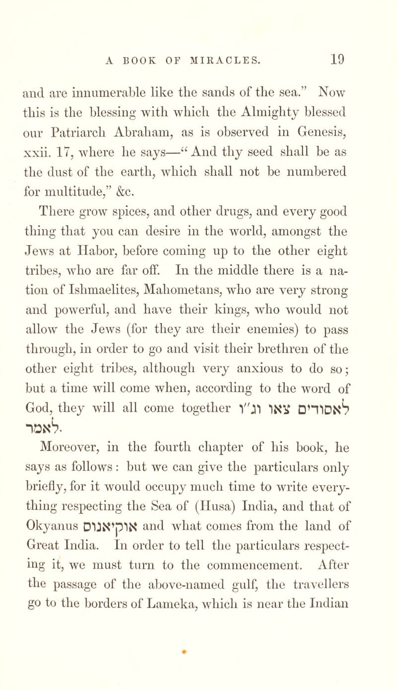 and are innumerable like the sands of the sea.” Now this is the blessing with which the Almighty blessed our Patriarch Abraham, as is observed in Genesis, xxii. 17, where he says—“And thy seed shall be as the dust of the earth, which shall not be numbered for multitude,” &c. There grow spices, and other drugs, and every good thing that you can desire in the world, amongst the Jews at Ilabor, before coming up to the other eight tribes, who are far off. In the middle there is a 11a- tion of Islimaelites, Mahometans, who are very strong and powerful, and have their kings, who would not allow the Jews (for they are their enemies) to pass through, in order to go and visit their brethren of the other eight tribes, although very anxious to do so; but a time will come when, according to the word of God, they will all come together לאסורים צאו וג״ן לאפר• Moreover, in the fourth chapter of his book, he says as follows: but we can give the particulars only briefly, for it would occupy much time to write every- thing respecting the Sea of (Husa) India, and that of Okyanus אוקיאנוס and what conies from the land of Great India. In order to tell the particulars respect- mg it, we must turn to the commencement. After the passage of the above-named gulf, the travellers go to the borders of Lameka, which is near the Indian