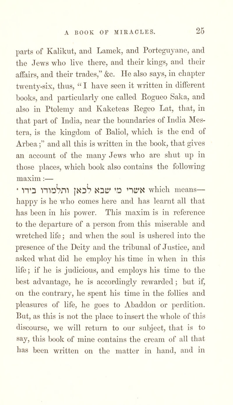 parts of Kalikut, and Lamek, and Porteguyane, and the Jews who live there, and their kings, and their affairs, and their trades,” &c. He also says, in chapter twenty-six, thus, “ I have seen it written in different books, and particularly one called Rogueo Saka, and also in Ptolemy and Kaketeas Regeo Lat, that, in that part of India, near the boundaries of India Mes- tera, is the kingdom of Baliol, which is the end of Arbeaand all this is written in the book, that gives an account of the many Jews who are shut up in those places, which book also contains the following maxim:— * אשרי מי שבא לכאן ותלמודו בידו which means— happy is he who comes here and has learnt all that has been in his power. This maxim is in reference to the departure of a person from this miserable and wretched life; and when the soul is ushered into the presence of the Deity and the tribunal of Justice, and asked what did he employ his time in when in this life; if he is judicious, and employs his time to the best advantage, he is accordingly rewarded; but if, on the contrary, he spent his time in the follies and pleasures of life, he goes to Abaddon or perdition. But, as this is not the place to insert the whole of this discourse, we will return to our subject, that is to say, this book of mine contains the cream of all that has been written on the matter in hand, and in