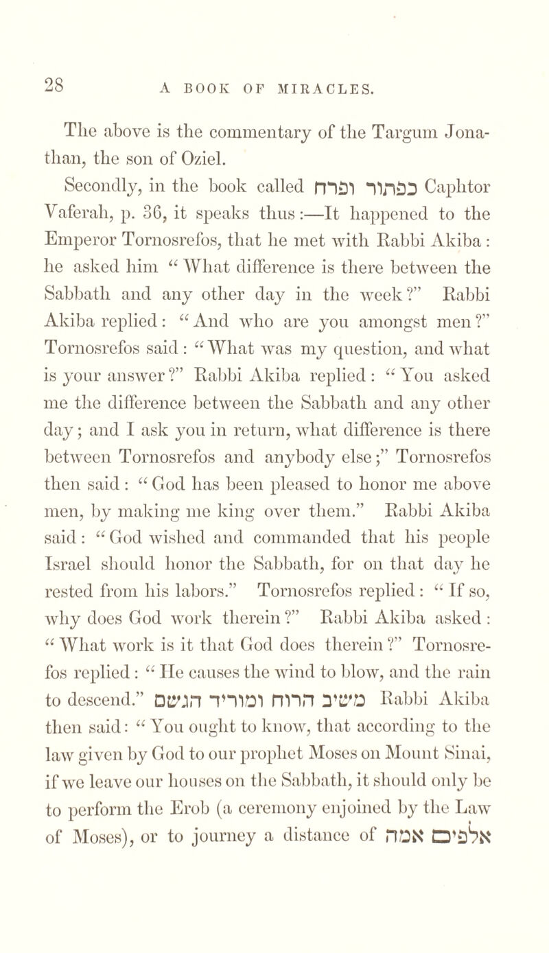 The above is the commentary of the Targum Jona- than, the son of Oziel. Secondly, in the book called כפתור ופרח Caphtor Vaferah, p. 36, it speaks thus:—It happened to the Emperor Tornosrefos, that he met with Rabbi Akiba : he asked him “ What difference is there between the Sabbath and any other day in the week?” Rabbi Akiba replied: “ And who are you amongst men ?” Tornosrefos said: “What was my question, and what is your answer ?” Rabbi Akiba replied: “You asked me the difference between the Sabbath and any other day; and I ask you in return, what difference is there between Tornosrefos and anybody else;” Tornosrefos then said : “ God has been pleased to honor me above men, by making me king over them.” Rabbi Akiba said: “ God wished and commanded that his people Israel should honor the Sabbath, for on that day he rested from his labors.” Tornosrefos replied: “ If so, why does God work therein ?” Rabbi Akiba asked : “ What work is it that God does therein T Tornosre- fos replied : “ He causes the wind to blow, and the rain to descend.” משיב הרוח ומוריד הגשם Rabbi Akiba then said: “ You ought to know, that according to the law given by God to our prophet Moses on Mount Sinai, if we leave our houses on the Sabbath, it should only be to perform the Erob (a ceremony enjoined by the Law of Moses), or to journey a distance of אלפים אמה