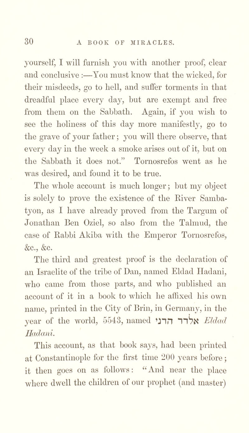 yourself, I will furnish, you with another proof, clear and conclusive :—You must know that the wicked, for their misdeeds, go to hell, and suffer torments in that dreadful place every day, but are exempt and free from them on the Sabbath. Again, if you wish to see the holiness of this day more manifestly, go to the grave of your father; you will there observe, that every day in the week a smoke arises out of it, but on the Sabbath it does not.” Tornosrefos went as he was desired, and found it to be true. The whole account is much longer; but my object is solely to prove the existence of the River Samba- tyon, as I have already proved from the Targum of Jonathan Ben Oziel, so also from the Talmud, the case of Rabbi Akiba with the Emperor Tornosrefos, &c., &c. The third and greatest proof is the declaration of an Israelite of the tribe of Dan, named Eldad Hadani, who came from those parts, and who published an account of it in a book to which he affixed his own name, printed in the City of Brin, in Germany, in the year of the world, 5543, named אלדד הדני Eldad Hadani. This account, as that book says, had been printed at Constantinople for the first time 200 years before; it then goes on as follows: “ And near the place where dwell the children of our prophet (and master)