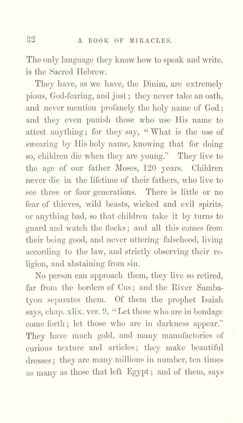 90 The only language they know how to speak and write, is the Sacred Hebrew. They have, as we have, the Dinim, are extremely pious, God-fearing, and just; they never take an oath, and never mention profanely the holy name of God; and they even punish those who use His name to attest anything; for they say, “ What is the use of swearing by His holy name, knowing that for doing so, children die when they are young.” They live to the age of our father Moses, 120 years. Children never die in the lifetime of their fathers, who live to see three or four generations. There is little or no fear of thieves, wild beasts, wicked and evil spirits; or anything bad, so that children take it by turns to guard and watch the Hocks; and all this comes from their being good, and never uttering falsehood, living according to the law, and strictly observing their re- ligion, and abstaining from sin. No person can approach them, they live so retired, far from the borders of Cus; and the River Samba- tyon separates them. Of them the prophet Isaiah says, chap. xlix. ver. 9, “Let those who are in bondage come forth; let those who are in darkness appear.” They have much gold, and many manufactories of curious texture and articles; they make beautiful dresses; they are many millions in number, ten times as many as those that left Egypt; and of them, says