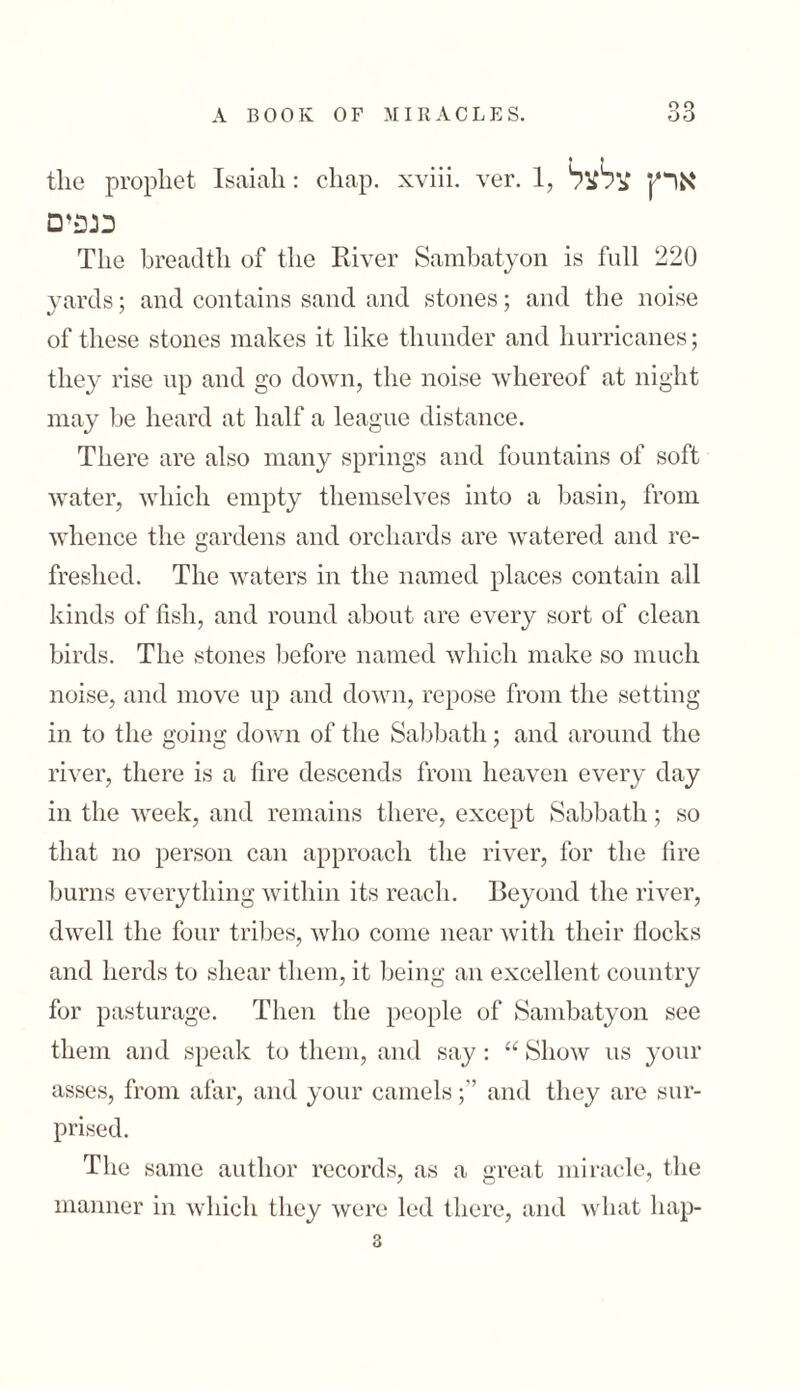 tlie prophet Isaiah: chap, xviii. ver. 1, ארץ צלצל נגפים The breadth of the River Sambatyon is full 220 yards; and contains sand and stones; and the noise of these stones makes it like thunder and hurricanes; they rise up and go down, the noise whereof at night may lie heard at half a league distance. There are also many springs and fountains of soft water, which empty themselves into a basin, from whence the gardens and orchards are watered and re- freshed. The waters in the named places contain all kinds of fish, and round about are every sort of clean birds. The stones before named which make so much noise, and move up and down, repose from the setting in to the going down of the Sabbath; and around the river, there is a fire descends from heaven every day in the week, and remains there, except Sabbath; so that no person can approach the river, for the fire burns everything within its reach. Beyond the river, dwell the four tribes, who come near with their !locks and herds to shear them, it being an excellent country for pasturage. Then the people of Sambatyon see them and speak to them, and say : “ Show ns your asses, from afar, and your camelsand they arc sur- prised. The same author records, as a great miracle, the manner in which they were led there, and what hap- 3