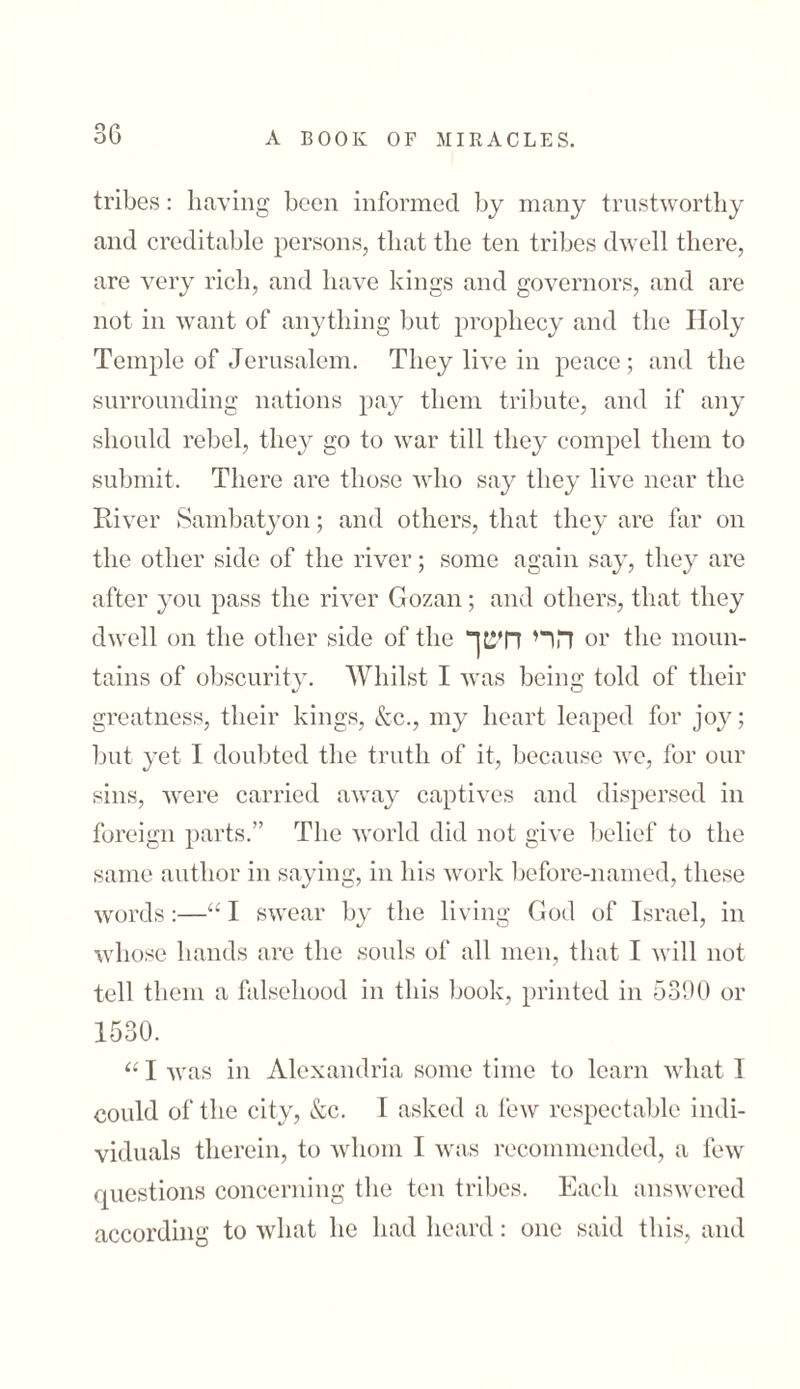 tribes: having been informed by many trustworthy and creditable persons, that the ten tribes dwell there, are very rich, and have kings and governors, and are not in want of anything but prophecy and the Holy Temple of Jerusalem. They live in peace; and the surrounding nations pay them tribute, and if any should rebel, they go to war till they compel them to submit. There are those who say they live near the River Sambatyon; and others, that they are far on the other side of the river; some again say, they are after you pass the river Gozan; and others, that they dwell on the other side of the הרי ח׳טך or the moun- tains of obscurity. Whilst I was being told of their greatness, their kings, &c., my heart leaped for joy; but yet I doubted the truth of it, because we, for our sins, were carried away captives and dispersed in foreign parts.” The world did not give belief to the same author in saying, in his work before-named, these words:—“ I swear by the living God of Israel, in whose hands are the souls of all men, that I will not tell them a falsehood in this book, printed in 5300 or 1530. “ I was in Alexandria some time to learn what 1 could of the city, &c. I asked a few respectable indi- viduals therein, to whom I was recommended, a few questions concerning the ten tribes. Each answered according to what he had heard: one said this, and