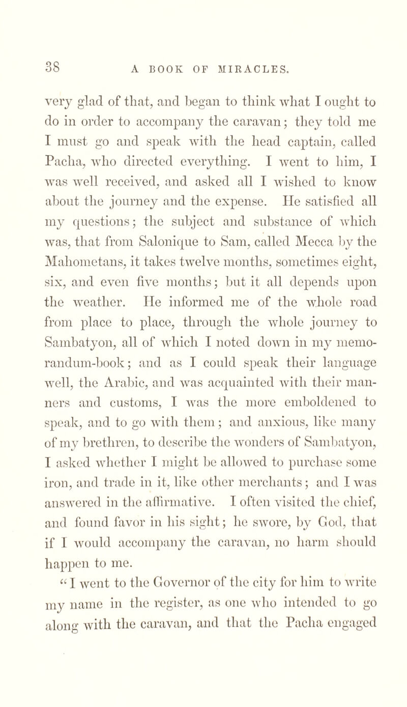 very glad of that, and began to think what I ought to do in order to accompany the caravan; they told me I must go and speak with the head captain, called Pacha, who directed everything. I went to him, I was well received, and asked all I wished to know about the journey and the expense. He satisfied all my questions; the subject and substance of which was, that from Salonique to Sam, called Mecca by the Mahometans, it takes twelve months, sometimes eight, six, and even five months; but it all depends upon the weather. He informed me of the whole road from place to place, through the whole journey to Sambatyon, all of which I noted down in my memo- randum-book; and as I could speak their language well, the Arabic, and was acquainted with their man- ners and customs, I was the more emboldened to speak, and to go with them; and anxious, like many of my brethren, to describe the wonders of Sambatyon, I asked whether I might be allowed to purchase some iron, and trade in it, like other merchants; and I was answered in the affirmative. I often visited the chief, and found favor in his sight; he swore, by God, that if I would accompany the caravan, no harm should happen to me. “ I went to the Governor of the city for him to write my name in the register, as one who intended to go along with the caravan, and that the Pacha engaged