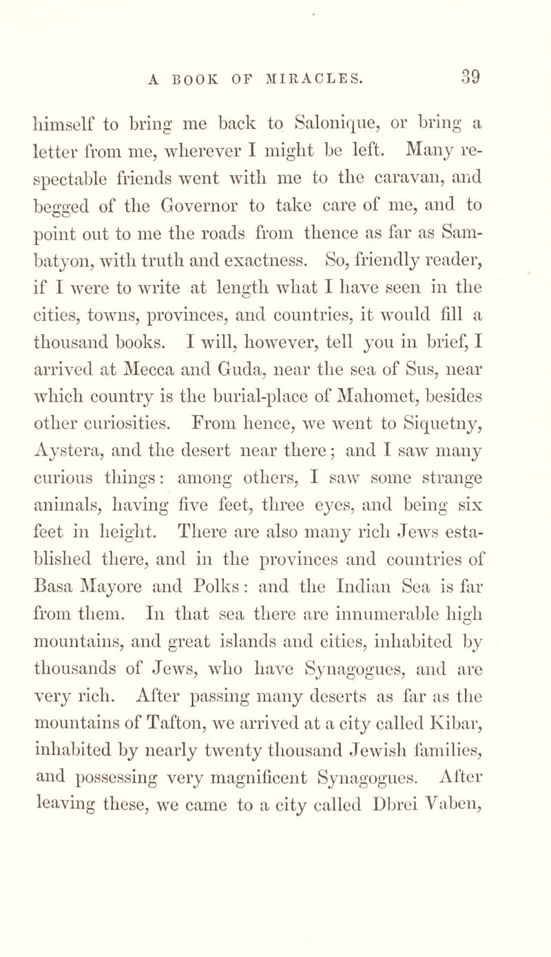 himself to bring me back to Salonique, or bring a letter from me, wherever I might he left. Many 1־e- spectable friends went with me to the caravan, and beaded of the Governor to take care of me, and to point ont to me the roads from thence as far as Sam- batyon, with truth and exactness. So, friendly reader, if I were to write at length what I have seen in the cities, towns, provinces, and countries, it would fill a thousand books. I will, however, tell you in brief, I arrived at Mecca and Guda, near the sea of Sus, near which country is the burial-place of Mahomet, besides other curiosities. From hence, we went to Siquetny, Aystera, and the desert near there; and I saw many curious things: among others, I saw some strange animals, having five feet, three eyes, and being six feet in height. There are also many rich Jews esta- blished there, and in the provinces and countries of Basa Mayore and Polks: and the Indian Sea is far from them. In that sea there are innumerable high mountains, and great islands and cities, inhabited by thousands of Jews, who have Synagogues, and are very rich. After passing many deserts as far as the mountains of Tafton, we arrived at a city called Kibar, inhabited by nearly twenty thousand Jewish families, and possessing very magnificent Synagogues. After leaving these, we came to a city called Dbrei Vaben,