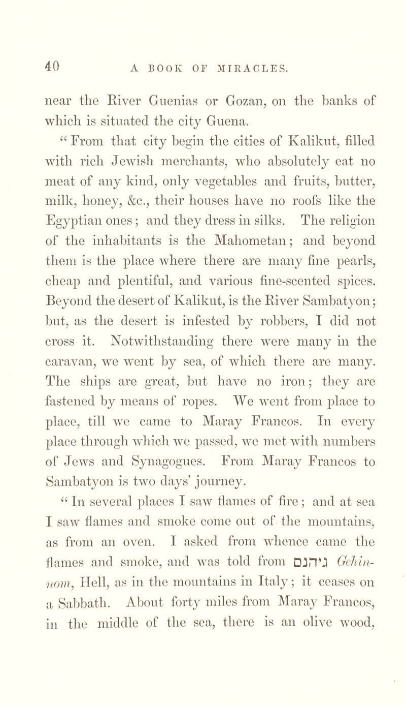 near the River Guenias or Gozan, on the banks of which is situated the city Guena. “From that city begin the cities of Kalikut, tilled with rich Jewish merchants, who absolutely eat no meat of any kind, only vegetables and fruits, butter, milk, 110ne}r, &c., their houses have no roofs like the Egyptian ones; and they dress in silks. The religion of the inhabitants is the Mahometan; and beyond them is the place where there are many fine pearls, cheap and plentiful, and various fine-scented spices. Beyond the desert of Kalikut, is the River Sambatyon; but, as the desert is infested by robbers, I did not cross it. Notwithstanding there were many in the caravan, we went by sea, of which there are many. The ships are great, but have no iron; they are fastened by means of ropes. We went from place to place, till we came to Maray Francos. In every place through which we passed, we met with numbers of Jews and Synagogues. From Maray Francos to Sambatyon is two days’ journey. “ In several places I saw flames of fire; and at sea I saw flames and smoke come out of the mountains, as from an oven. I asked from whence came the flames and smoke, and was told from גיהנם Gehin- nom, Hell, as in the mountains in Italy; it ceases on a Sabbath. About forty miles from Maray Francos, in the middle of the sea, there is an olive wood,