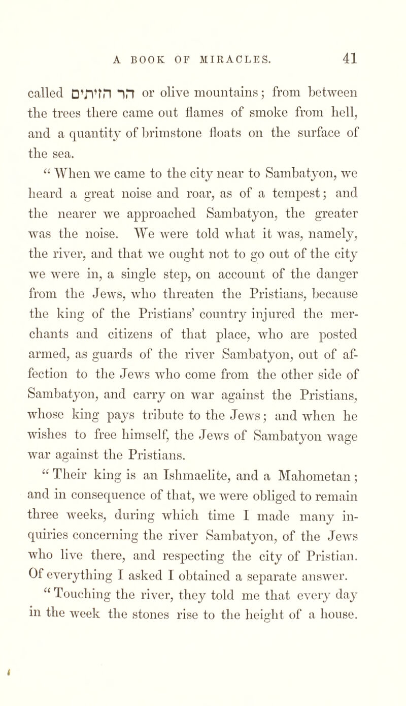 called הר הזיתים or olive mountains; from between the trees there came out flames of smoke from hell, and a quantity of brimstone floats on the surface of the sea. “ When we came to the city near to Sambatyon, we heard a great noise and roar, as of a tempest; and the nearer we approached Sambatyon, the greater was the noise. We were told what it was, namely, the river, and that we ought not to go out of the city we were in, a single step, on account of the danger from the Jews, who threaten the Pristians, because the king of the Pristians’ country injured the mer- chants and citizens of that place, who are posted armed, as guards of the river Sambatyon, out of af- fection to the Jews who come from the other side of Sambatyon, and carry 011 war against the Pristians, whose king pays tribute to the Jews; and when he wishes to free himself, the Jews of Sambatyon wage war against the Pristians. “ Their king is an Ishmaelite, and a Mahometan; and in consequence of that, we were obliged to remain three weeks, during which time I made many in- quiries concerning the river Sambatyon, of the Jews who live there, and respecting the city of Pristian. Of everything I asked I obtained a separate answer. “ Touching the river, they told me that every day in the week the stones rise to the height of a house. k