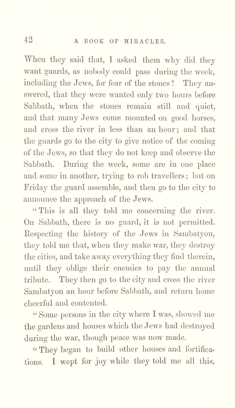 When they said that, I asked them why did they want guards, as nobody could pass during the week, including the Jews, for fear of the stones ? They an- swercd, that they were wanted only two hours before Sabbath, when the stones remain still and quiet, and that many Jews come mounted on good horses, and cross the river in less than an hour; and that the guards go to the city to give notice of the coming of the Jews, so that they do not keep and observe the Sabbath. During the week, some are in one place and some in another, trying to rob travellers; but on Friday the guard assemble, and then go to the city to announce the approach of the Jews. “ This is all they told me concerning the river. On Sabbath, there is no guard, it is not permitted. Respecting the history of the Jews in Sambatyon, they told me that, when they make war, they destroy the cities, and take away everything they find therein, until they oblige their enemies to pay the annual tribute. They then go to the city and cross the river Sambatyon an hour before Sabbath, and return home cheerful and contented. “ Some persons in the city where I was, showed me the gardens and houses which the Jews had destroyed during the war, though peace was now made. “ They began to build other houses and fortifica- tions. I wept for joy while they told me all this,