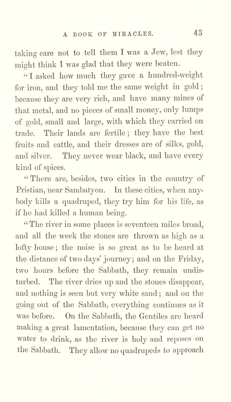 taking care not to. tell them I was a Jew, lest they might think I was glad that they were beaten. “ I asked how much they gave a hundred-weight for iron, and they told me the same weight in gold; because they are very rich, and have many mines of that metal, and no pieces of small money, only lumps of gold, small and large, with which they carried on trade. Their lands arc fertile; they have the best fruits and cattle, and their dresses are of silks, gold, and silver. They never wear black, and have every kind of spices. “ There are, besides, two cities in the country of Pristian, near Sambatyon. In these cities, when any- body kills a quadruped, they try him for his life, as if he had killed a human being. “ The river in some places is seventeen miles broad, and all the week the stones are thrown as high as a lofty house; the noise is so great as to be heard at the distance of two days’ journey; and on the Friday, two hours before the Sabbath, they remain midis- turbed. The river dries up and the stones disappear, and nothing is seen but very white sand; and on the going out of the Sabbath, everything continues as it was before. On the Sabbath, the Gentiles are heard making a great lamentation, because they can get no water to drink, as the river is holy and reposes on the Sabbath. They allow no quadrupeds to approach