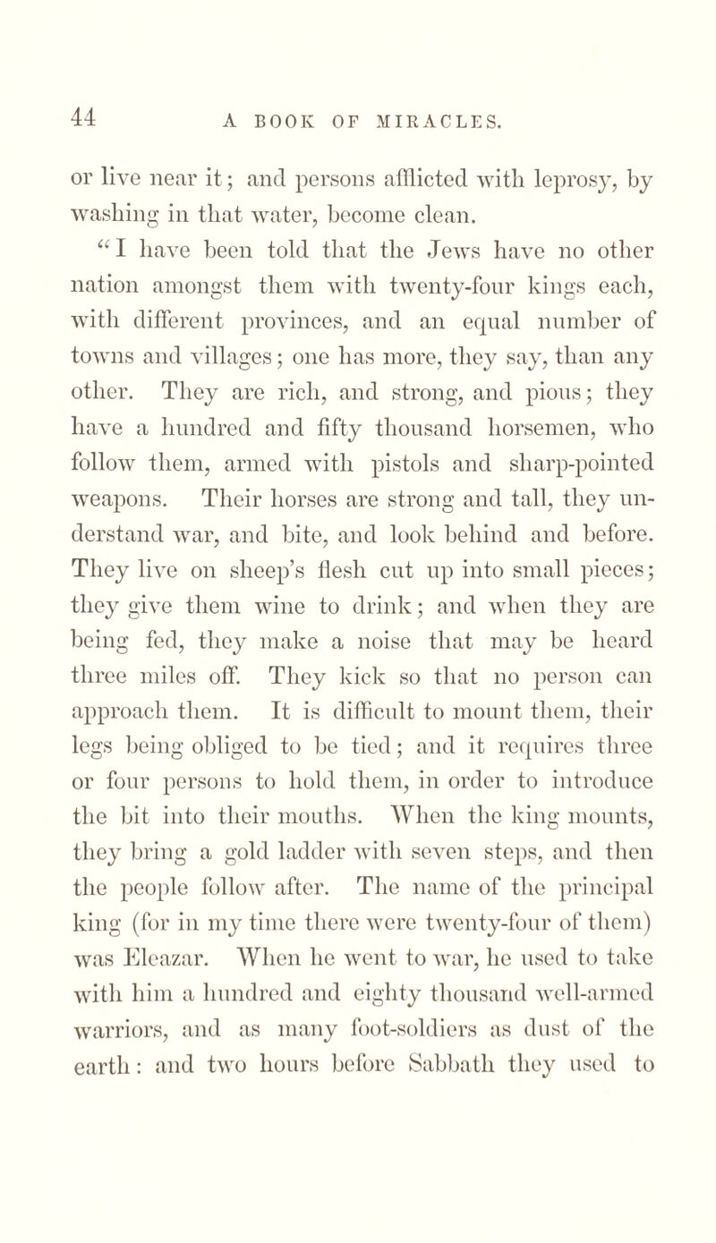 or live near it; and persons afflicted with leprosy, by washing in that water, become clean. “ I have been told that the Jews have no other nation amongst them with twenty-four kings each, with different provinces, and an equal number of towns and villages; one has more, they say, than any other. They are rich, and strong, and pious; they have a hundred and fifty thousand horsemen, who follow them, armed with pistols and sharp-pointed weapons. Their horses are strong and tall, they un- derstand war, and bite, and look behind and before. They live on sheep’s flesh cut up into small pieces; they give them wine to drink; and when they are being fed, they make a noise that may be heard three miles off. They kick so that no person can approach them. It is difficult to mount them, their legs being obliged to be tied; and it requires three or four persons to hold them, in order to introduce the bit into their mouths. When the king mounts, they bring a gold ladder with seven steps, and then the people follow after. The name of the principal king (for in my time there were twenty-four of them) was Eleazar. When he went to war, he used to take with him a hundred and eighty thousand well-armed warriors, and as many foot-soldiers as dust of the earth: and two hours before Sabbath they used to