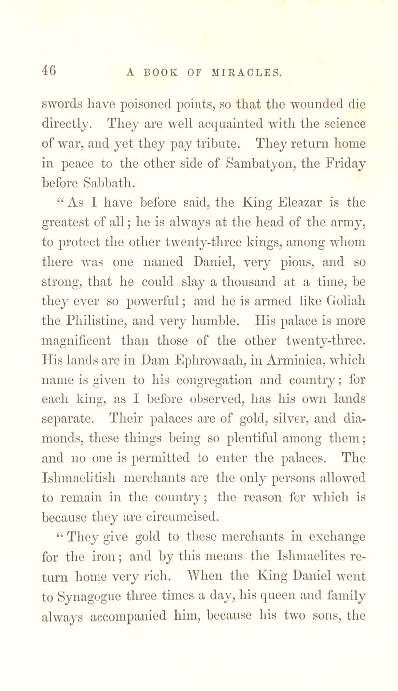 4G swords have poisoned points, so that the wounded die directly. They are well acquainted with the science of war, and yet they pay tribute. They return home in peace to the other side of Sambatyon, the Friday before Sabbath. “ As I have before said, the King Eleazar is the greatest of all; he is always at the head of the army, to protect the other twenty-three kings, among whom there was one named Daniel, very pious, and so strong, that he could slay a thousand at a time, be they ever so powerful; and he is armed like Goliah the Philistine, and very humble. His palace is more magnificent than those of the other twenty-three. His lands are in Dam Ephrowaah, in Arminica, which name is given to his congregation and country; for each king, as I before observed, has his own lands separate. Their palaces are of gold, silver, and dia- monds, these things being so plentiful among them; and no one is permitted to enter the palaces. The Ishmaelitish merchants are the only persons allowed to remain in the country; the reason for which is because they are circumcised. “ They give gold to these merchants in exchange for the iron; and by this means the Ishmaelites re- turn home very rich. When the King Daniel went to Synagogue three times a day, his queen and family always accompanied him, because his two sons, the