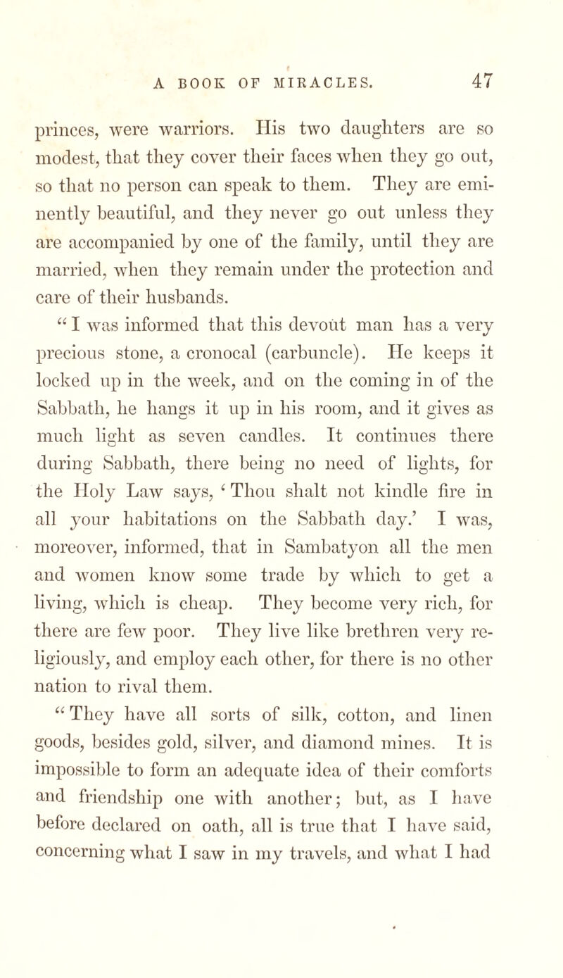 princes, were warriors. His two daughters are so modest, that they cover their faces when they go out, so that no person can speak to them. They are emi- nently beautiful, and they never go out unless they are accompanied by one of the family, until they are married, when they remain under the protection and care of their husbands. “ I was informed that this devout man has a very precious stone, a cronocal (carbuncle). He keeps it locked up in the week, and on the coming in of the Sabbath, he hangs it up in his room, and it gives as much light as seven candles. It continues there during Sabbath, there being no need of lights, for the Holy Law says, 1 Thou slialt not kindle fire in all your habitations on the Sabbath day.’ I was, moreover, informed, that in Sambatyon all the men and women know some trade by which to get a living, which is cheap. They become very rich, for there are few poor. They live like brethren very re- ligiously, and employ each other, for there is no other nation to rival them. “ They have all sorts of silk, cotton, and linen goods, besides gold, silver, and diamond mines. It is impossible to form an adequate idea of their comforts and friendship one with another; but, as I have before declared on oath, all is true that I have said, concerning what I saw in my travels, and what I had