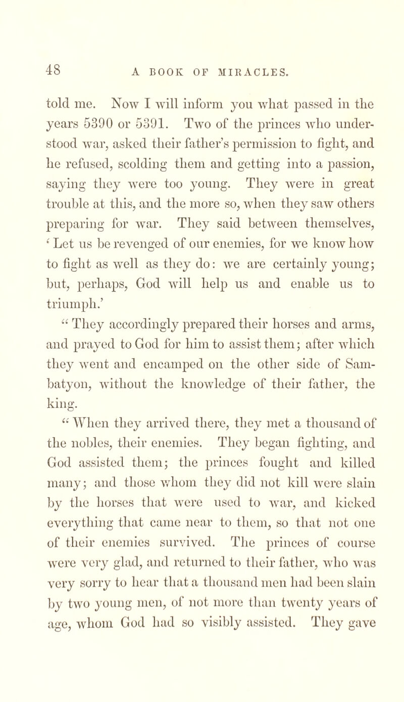 told me. Now I will inform you what passed in the years 5390 or 5391. Two of the princes who under- stood war, asked their father’s permission to fight, and he refused, scolding them and getting into a passion, saying they were too young. They were in great trouble at this, and the more so, when they saw others preparing for war. They said between themselves, 4 Let us be revenged of our enemies, for we know how to fight as well as they do: we are certainly young; but, perhaps, God will help us and enable us to triumph.’ “They accordingly prepared their horses and arms, and prayed to God for him to assist them; after which they went and encamped on the other side of Sam- batyon, without the knowledge of their father, the king. “ When they arrived there, they met a thousand of the nobles, their enemies. They began fighting, and God assisted them; the princes fought and killed many; and those whom they did not kill were slain by the horses that were used to war, and kicked everything that came near to them, so that not one of their enemies survived. The princes of course were very glad, and returned to their father, who was very sorry to hear that a thousand men had been slain by two young men, of not more than twenty years of age, whom God had so visibly assisted. They gave