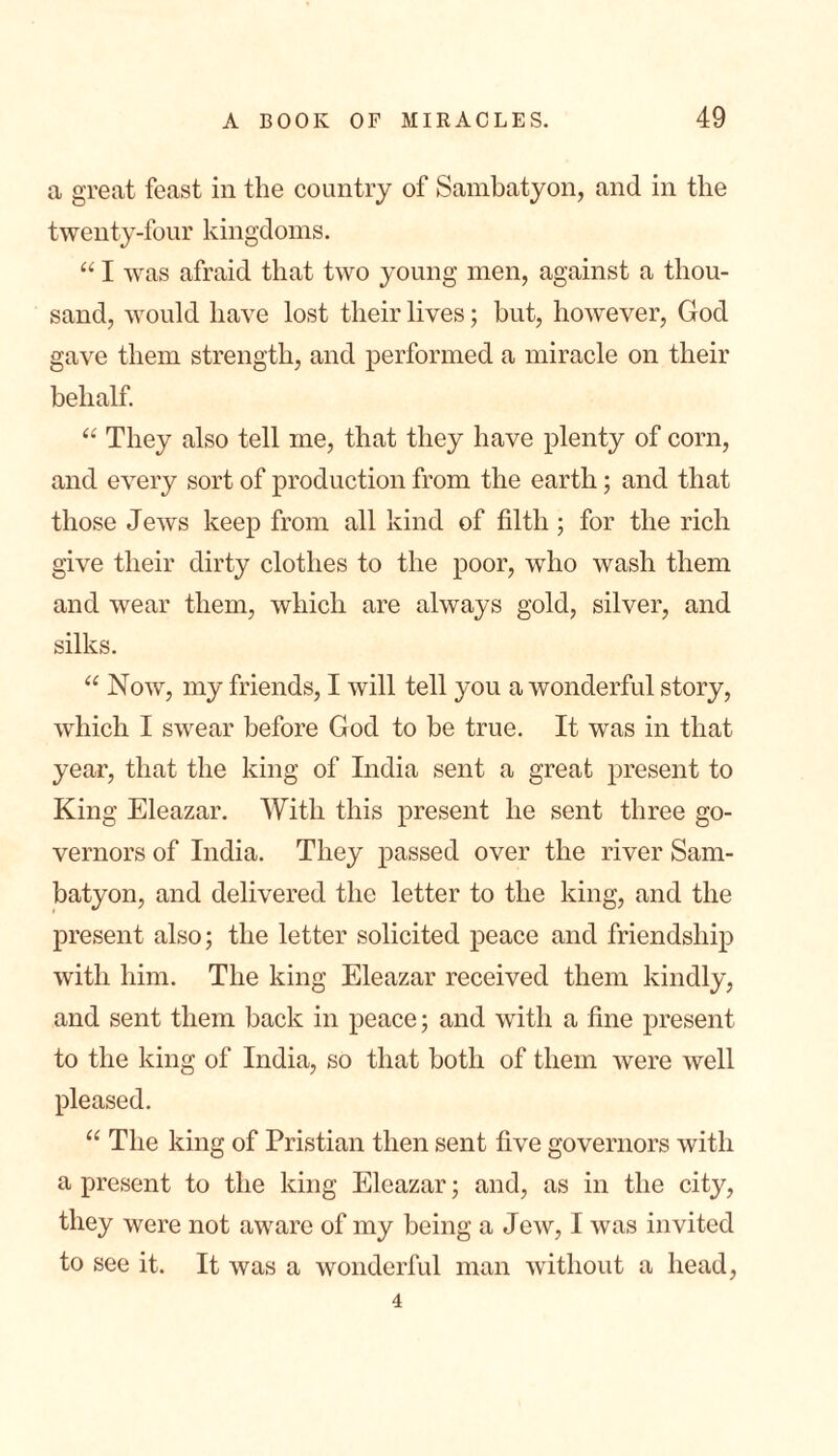 a great feast in the country of Sambatyon, and in the twenty-four kingdoms. “ I was afraid that two young men, against a thou- sand, would have lost their lives; but, however, God gave them strength, and performed a miracle on their behalf. “ They also tell me, that they have plenty of corn, and every sort of production from the earth; and that those Jews keep from all kind of filth ; for the rich give their dirty clothes to the poor, who wash them and wear them, which are always gold, silver, and silks. “ Now, my friends, I will tell you a wonderful story, which I swear before God to be true. It was in that year, that the king of India sent a great present to King Eleazar. With this present he sent three go- vernors of India. They passed over the river Sam- batyon, and delivered the letter to the king, and the present also; the letter solicited peace and friendship with him. The king Eleazar received them kindly, and sent them back in peace; and with a fine present to the king of India, so that both of them were well pleased. “ The king of Pristian then sent five governors with a present to the king Eleazar; and, as in the city, they were not aware of my being a Jew, I was invited to see it. It was a wonderful man without a head, 4